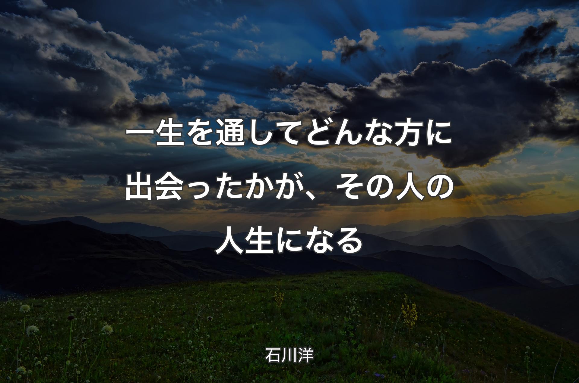 一生を通してどんな方に出会ったかが、その人の人生になる - 石川洋