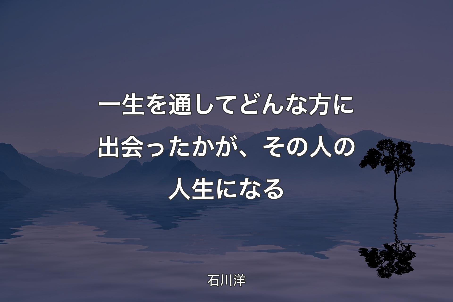 一生を通してどんな方に出会ったかが、その人の人生になる - 石川洋