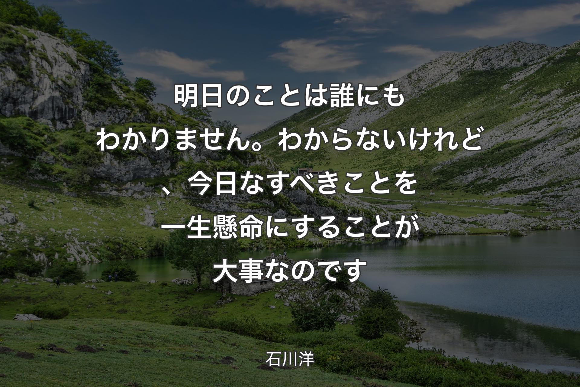 明日のことは誰にもわかりません。わからないけれど、今日なすべきことを一生懸命にすることが大事なのです - 石川洋