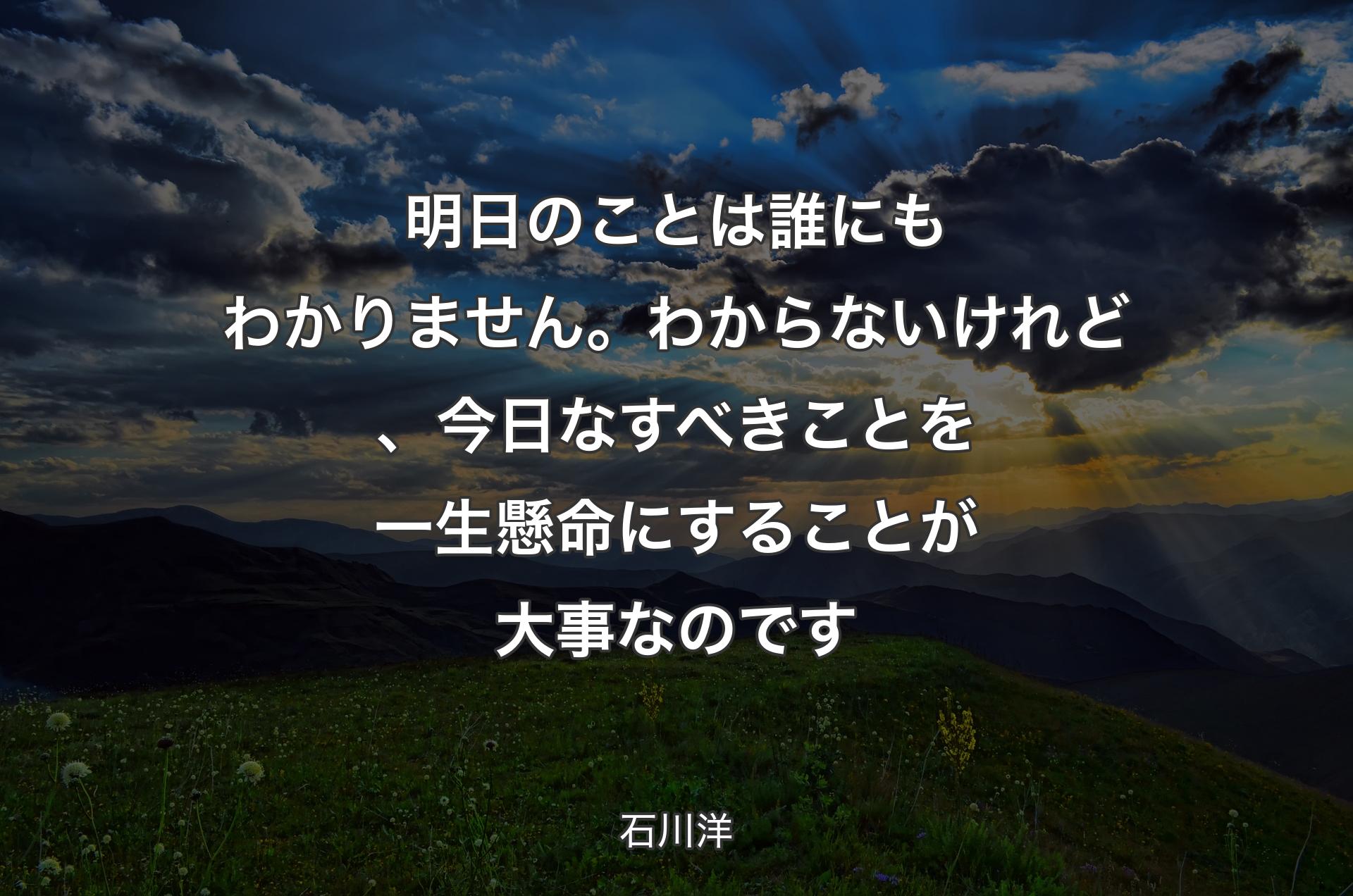 明日のことは誰にもわかりません。わからないけれど、今日なすべきことを一生懸命にすることが大事なのです - 石川洋