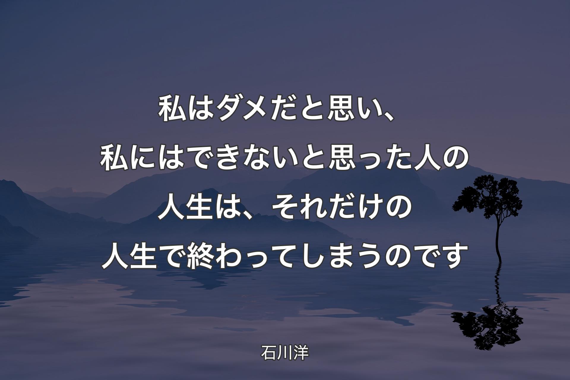 【背景4】私はダメだと思い、私にはできないと思った人の人生は、それだけの人生で終わってしまうのです - 石川洋