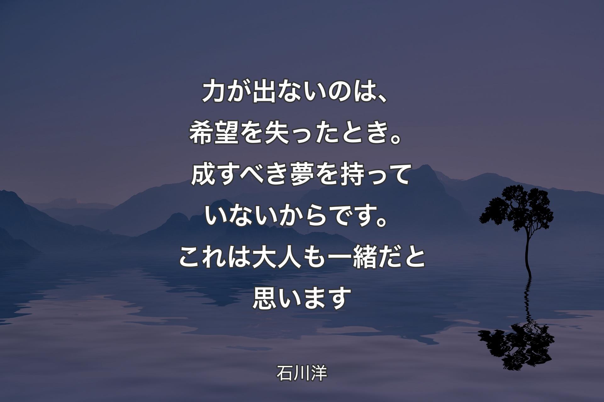 【背景4】力が出ないのは、希望を失ったとき。成すべき夢を持っていないからです。これは大人も一緒だと思います - 石川洋