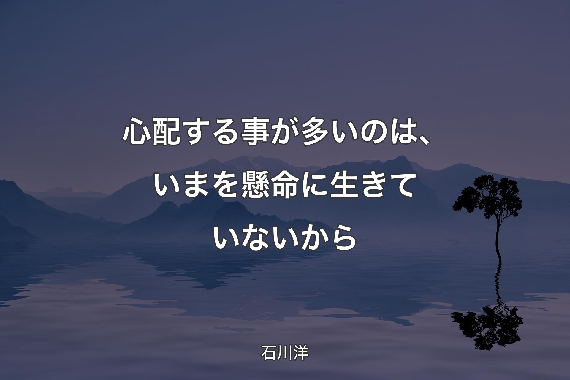 【背景4】心配する事が多いのは、いまを懸命に生きていないから - 石川洋