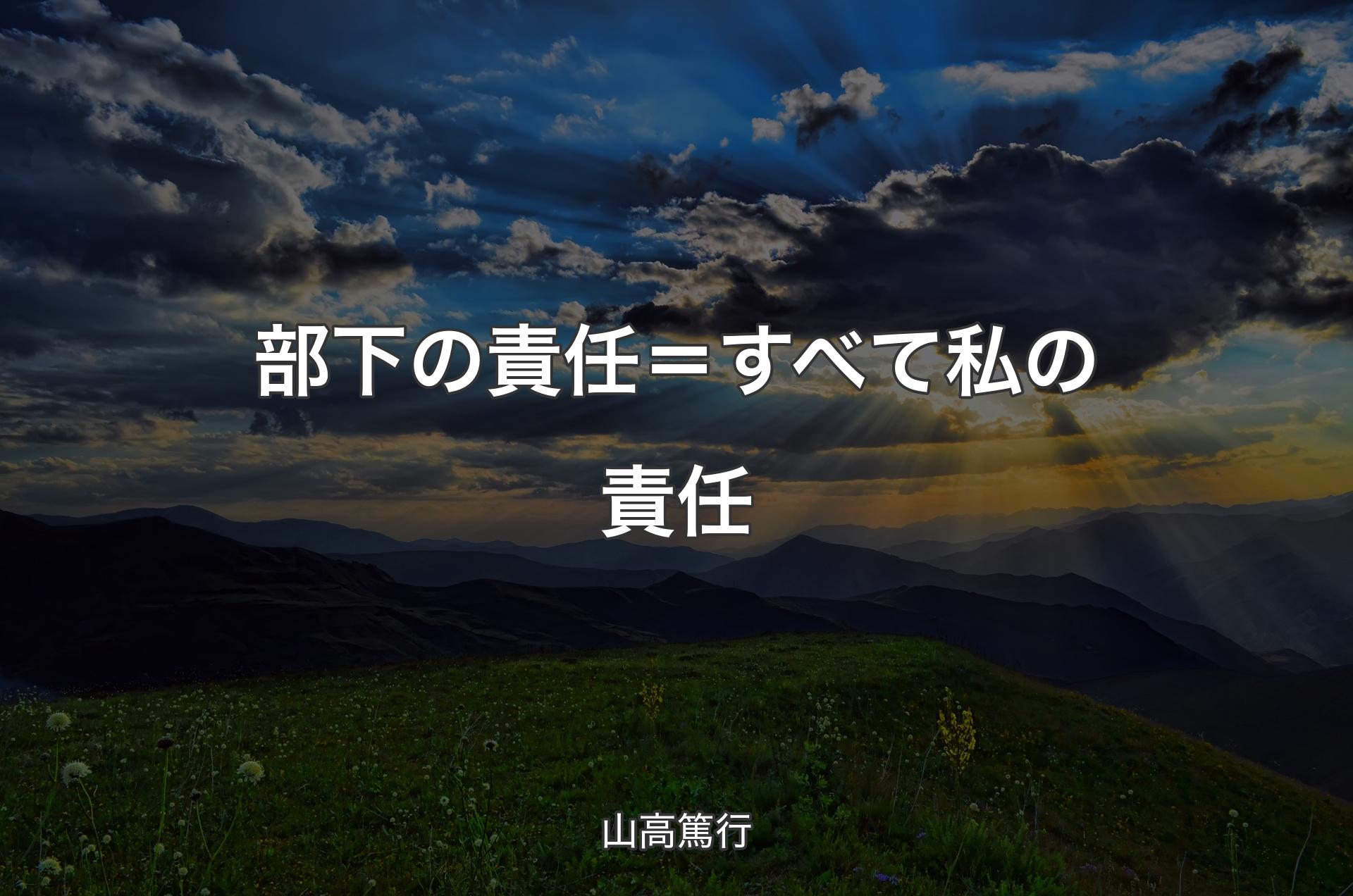 部下の責任＝すべて私の責任 - 山高篤行