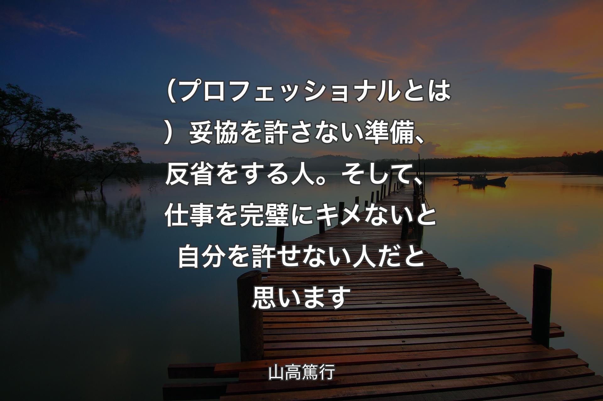 【背景3】（プロフェッショナルとは）妥協を許さない準備、反省をする人。そして、仕事を完璧にキメないと自分を許せない人だと思います - 山高篤行