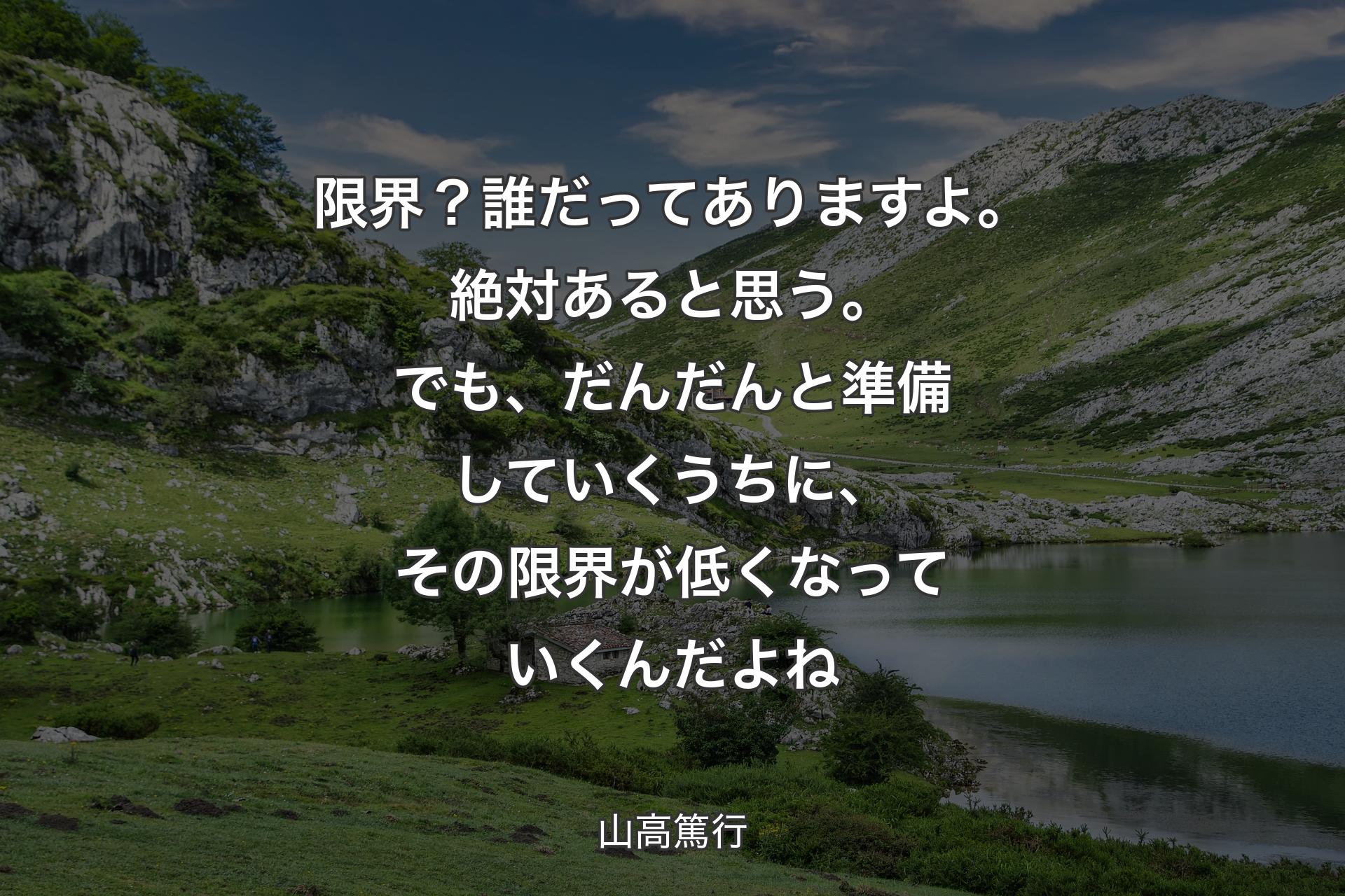 限界？誰だってありますよ。絶対あると思う。でも、だんだんと準備していくうちに、その限界が低くなっていくんだよね - 山高篤行