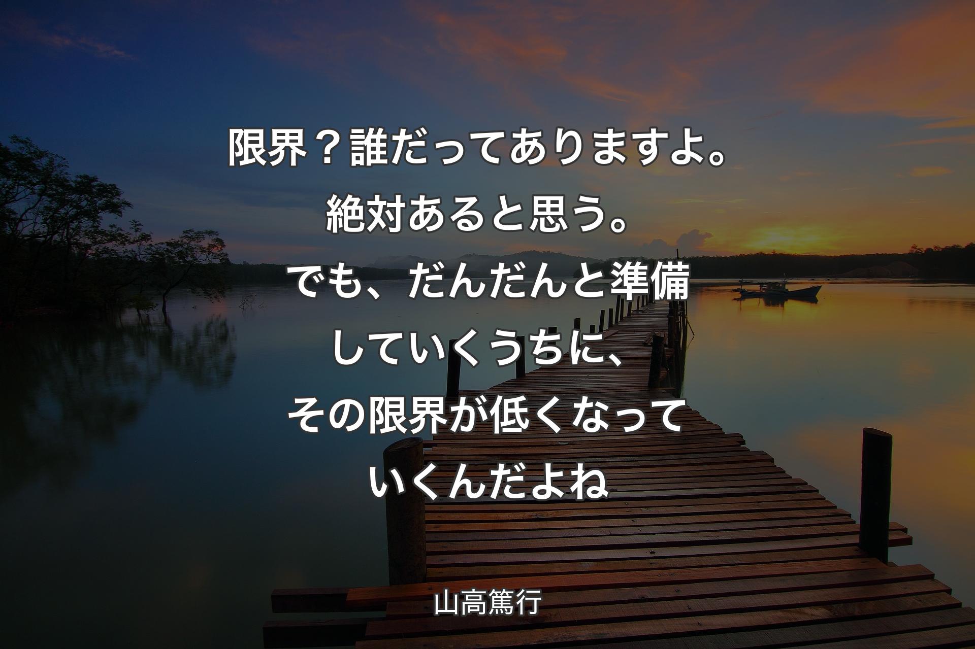 【背景3】限界？誰だってありますよ。絶対あると思う。でも、だんだんと準備していくうちに、その限界が低くなっていくんだよね - 山高篤行