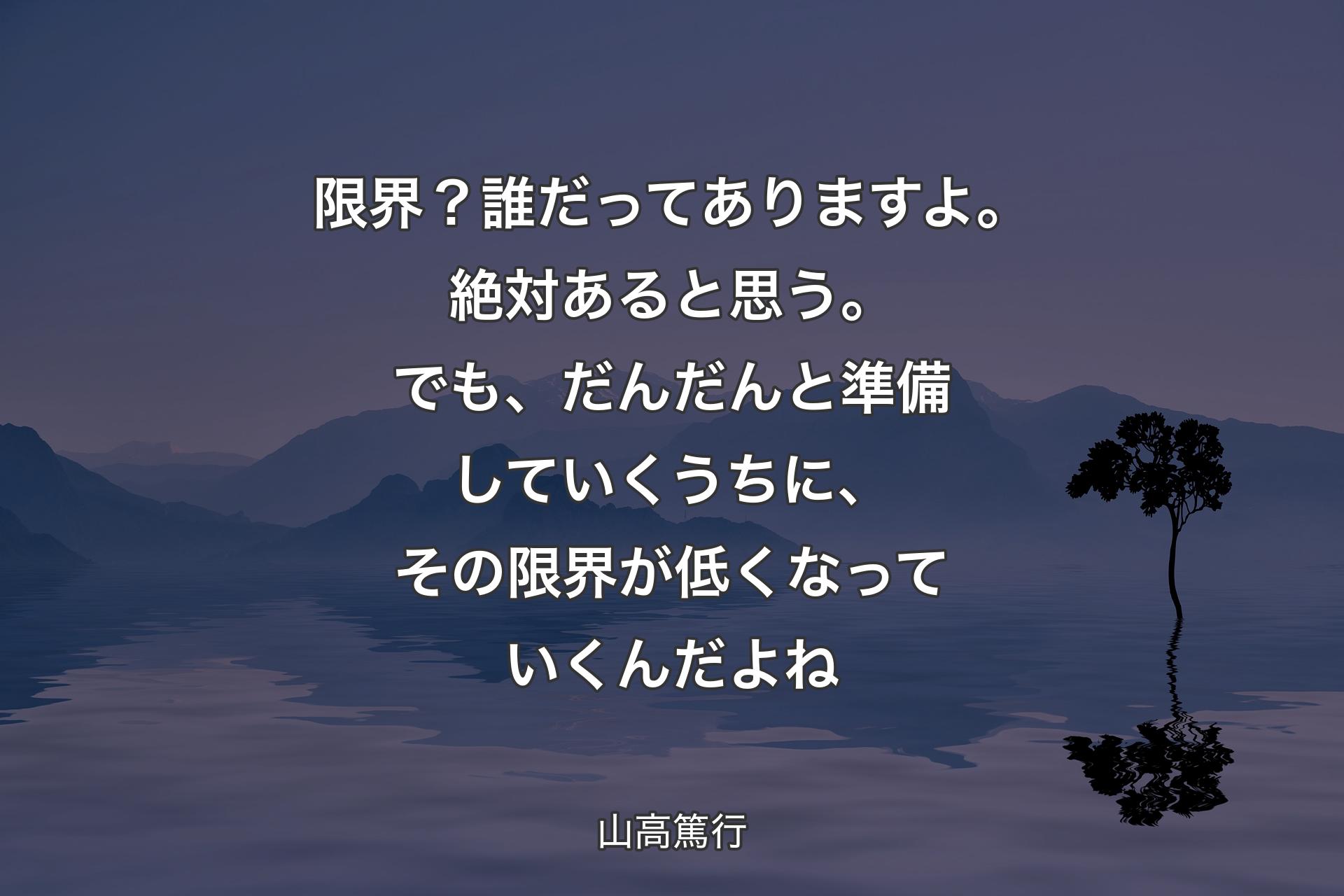 限界？誰だってありますよ。絶対あると思う。でも、だんだんと準備していくうちに、その限界が低くなっていくんだよね - 山高篤行