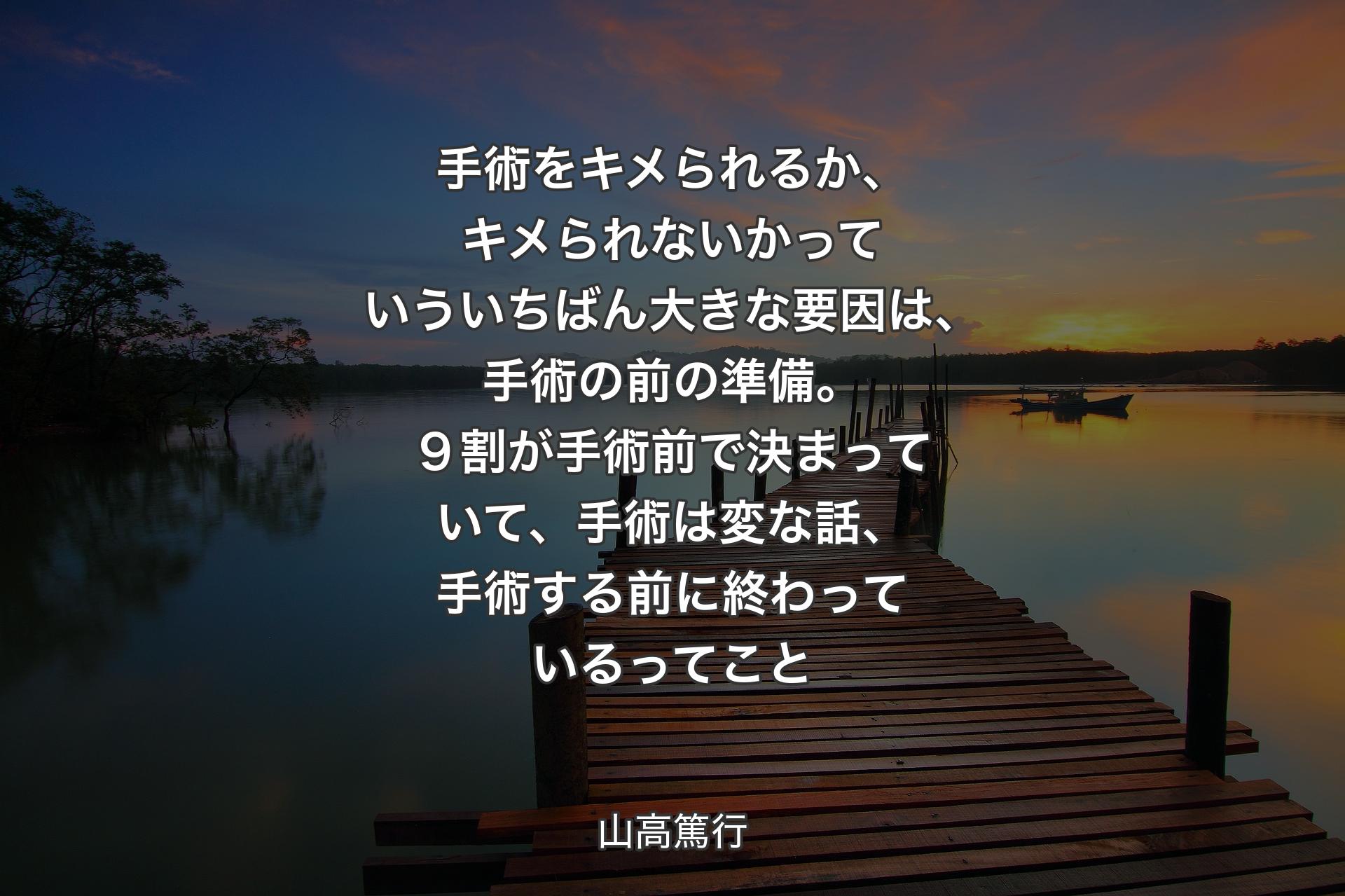 【背景3】手術をキメられるか、キメられないかっていういちばん大きな要因は、手術の前の準備。９割が手術前で決まっていて、手術は変な話、手術する前に終わっているってこと - 山高篤行