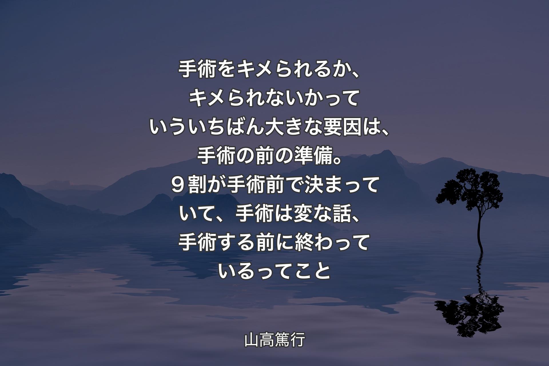 【背景4】手術をキメられるか、キメられないかっていういちばん大きな要因は、手術の前の準備。９割が手術前で決まっていて、手術は変な話、手術する前に終わっているってこと - 山高篤行