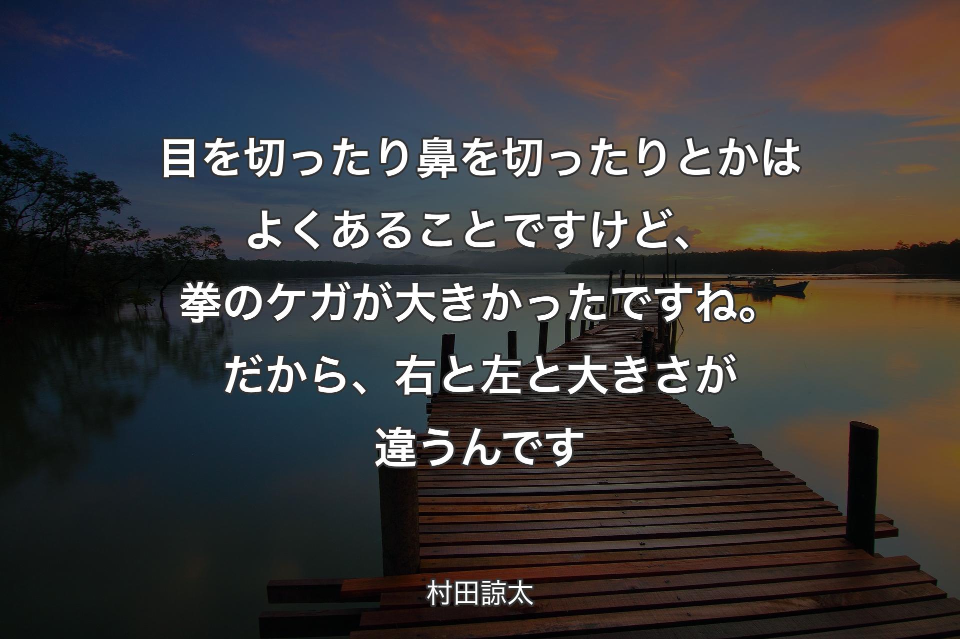 目を切ったり鼻を切ったりとかはよくあることですけど、拳のケガが大きかったですね。だから、右と左と大きさが違うんです - 村田諒太