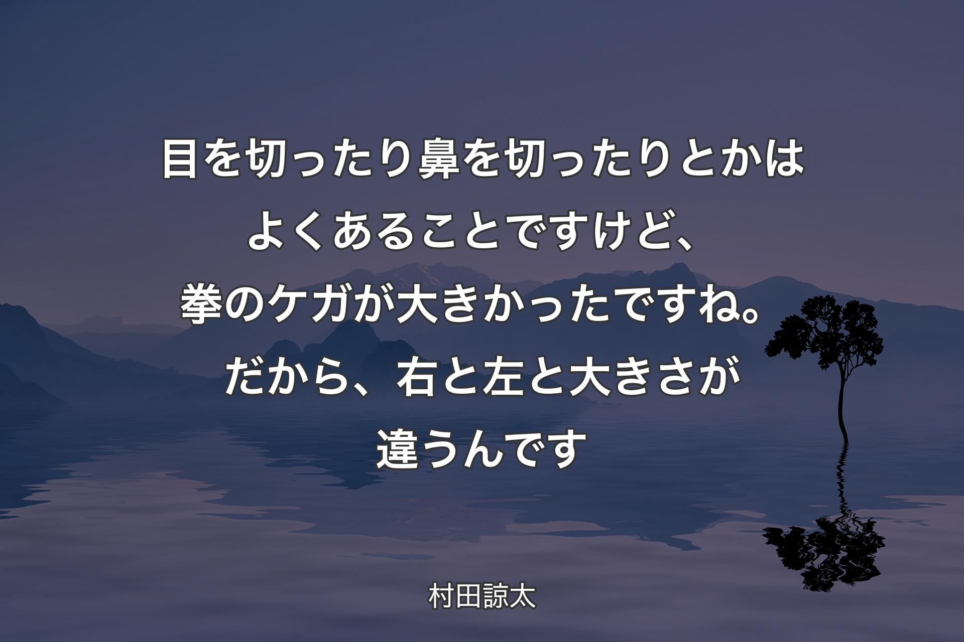 目を切ったり鼻を切ったりとかはよくあることですけど、拳のケガが大きかったですね。だから、右と左と大きさが違うんです - 村田諒太