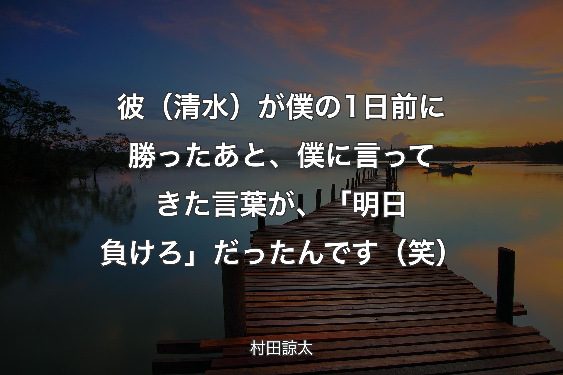 【背景3】彼（清水）が僕の1日前�に勝ったあと、僕に言ってきた言葉が、「明日負けろ」だったんです（笑） - 村田諒太