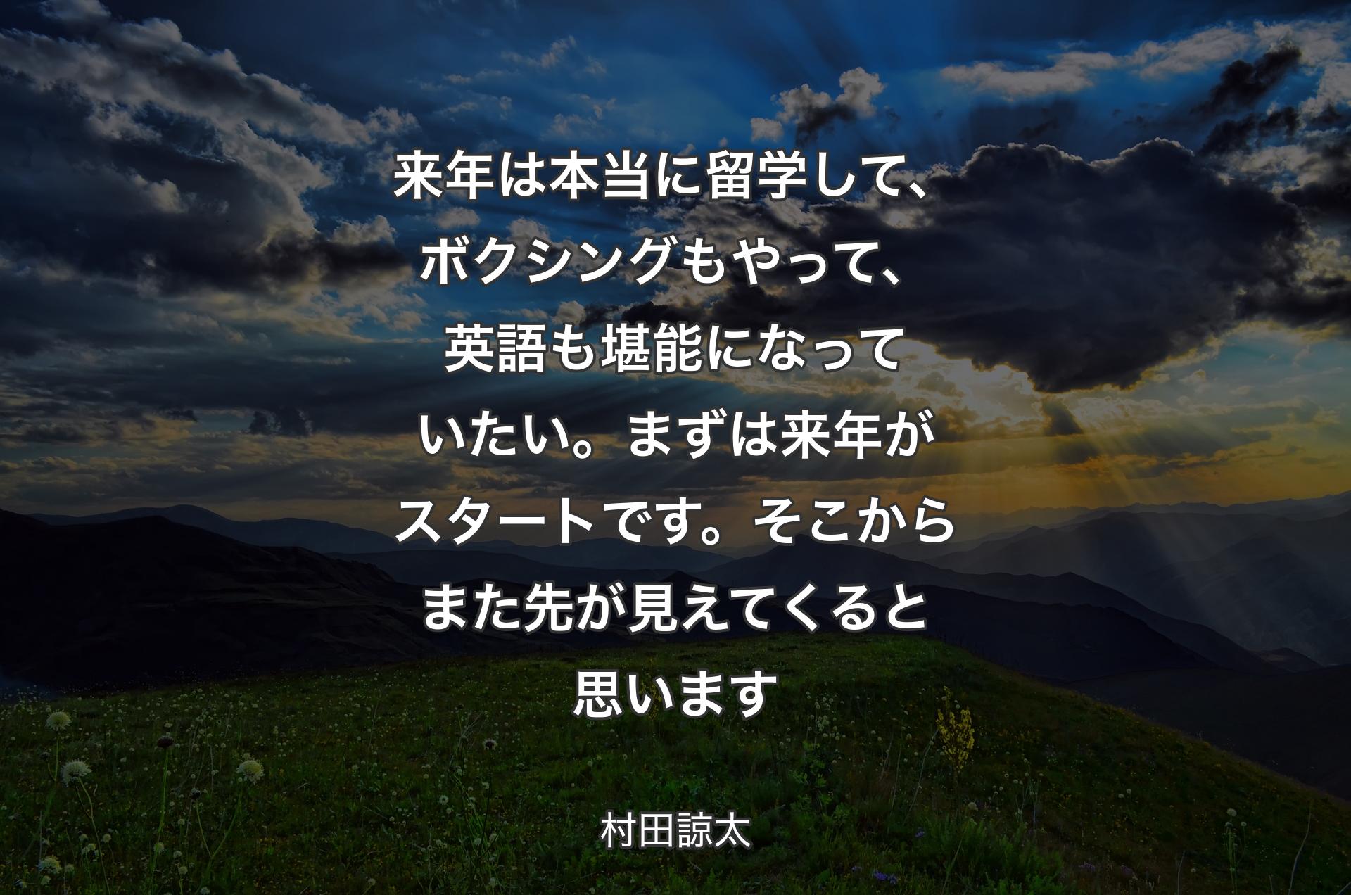 来年は本当に留学して、ボクシングもやって、英語も堪能になっていたい。まずは来年がスタートです。そこからまた先が見えてくると思います - 村田諒太