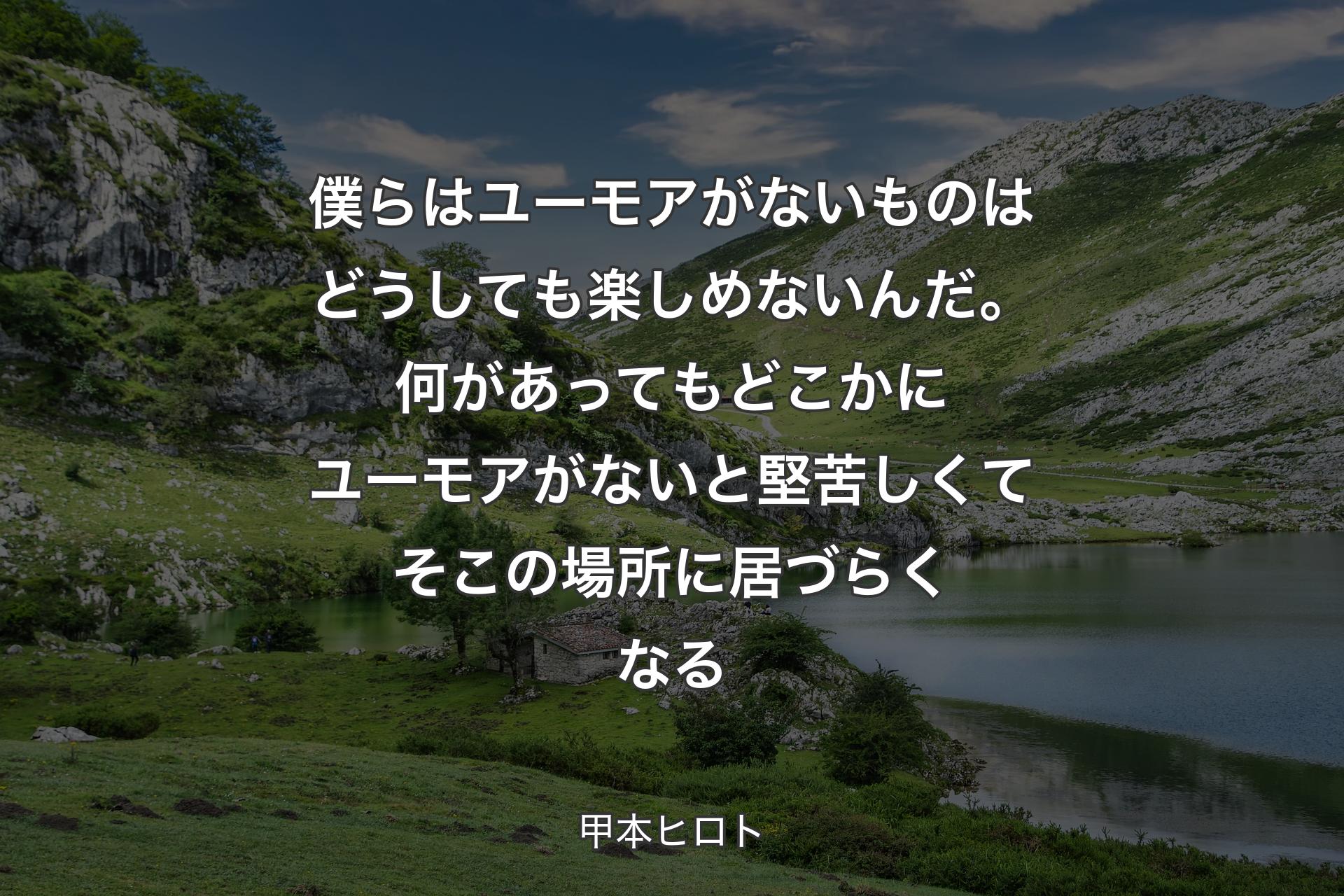 僕らはユーモアがないものはどうしても楽しめないんだ。何があっても どこかにユーモアがないと 堅苦しくて そこの場所に居づらくなる - 甲本ヒロト