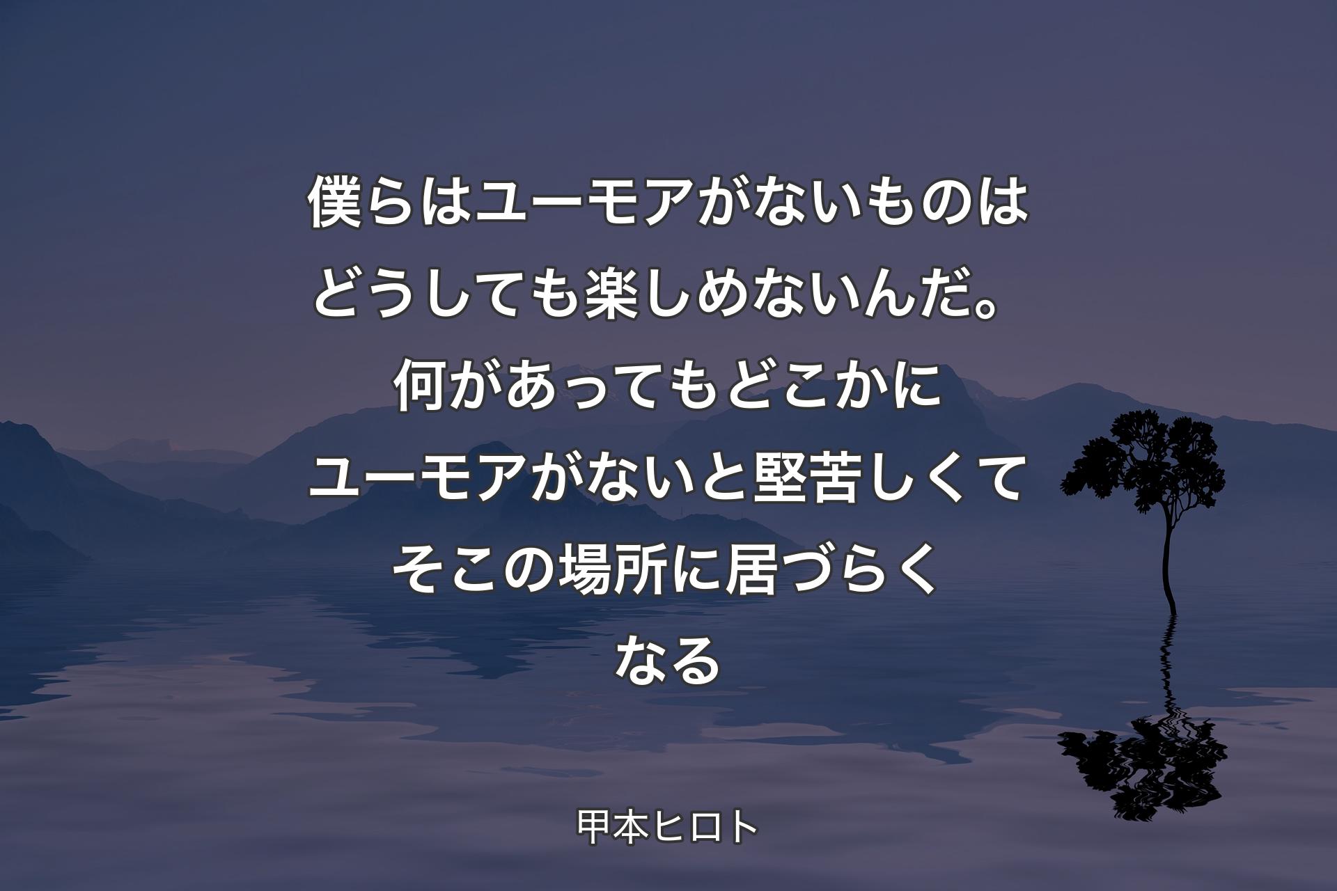 【背景4】僕らはユーモアがないものはどうしても楽しめないんだ。何があっても どこかにユーモアがないと 堅苦しくて そこの場所に居づらくなる - 甲本ヒロト