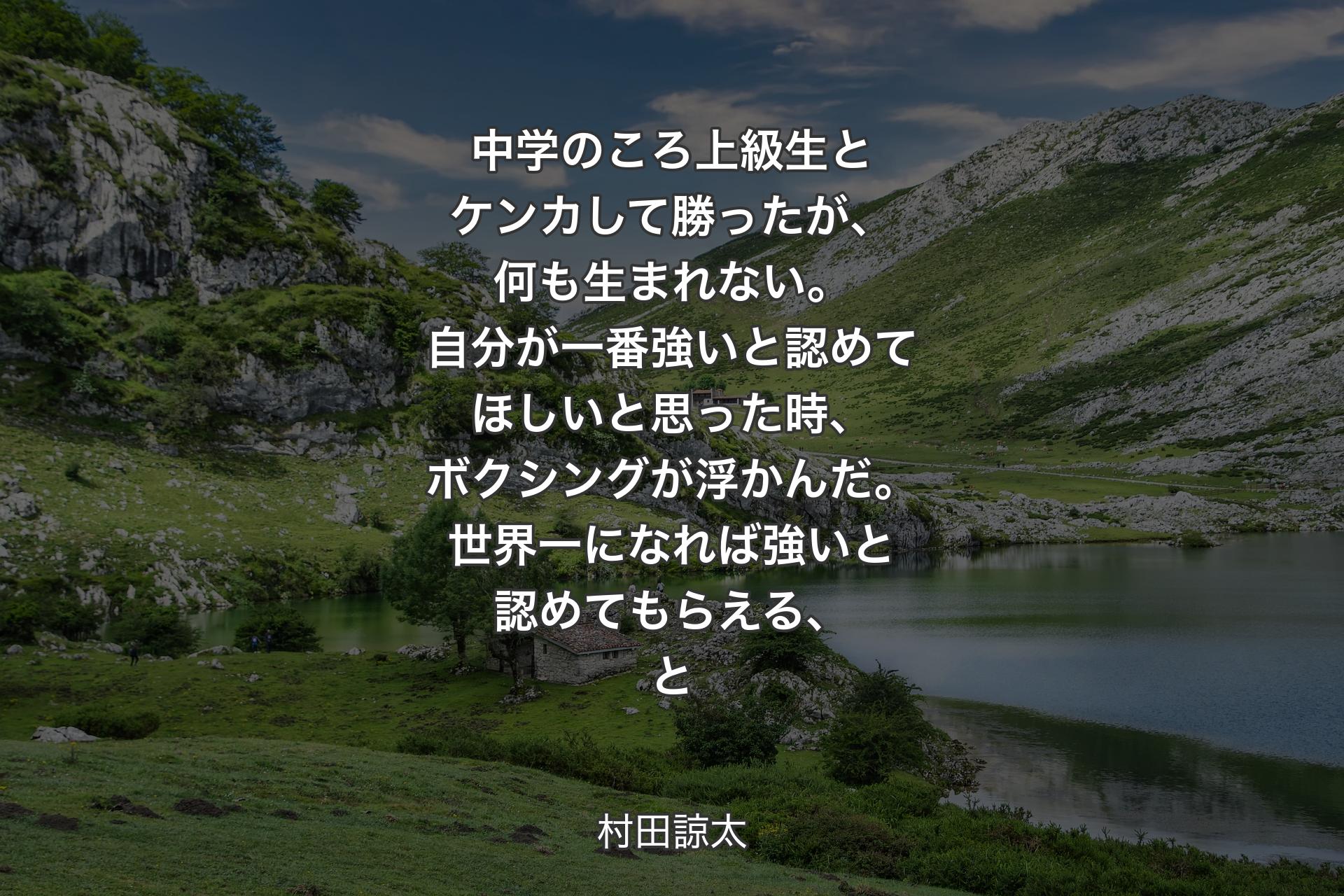 中学のころ上級生とケンカして勝ったが、何も生まれない。自分が一番強いと認めてほしいと思った時、ボクシングが浮かんだ。世界一になれば強いと認めてもらえる、と - 村田諒太