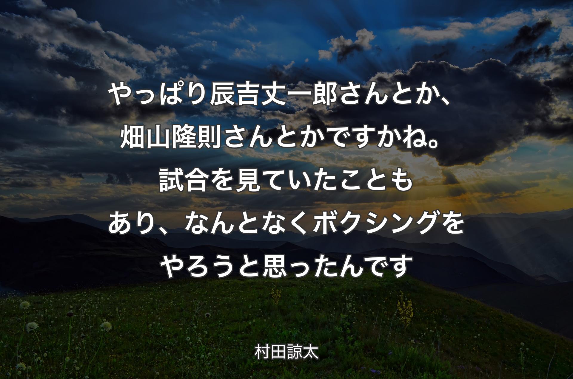 やっぱり辰吉丈一郎さんとか、畑山隆則さんとかですかね。試合を見ていたこともあり、なんとなくボクシングをやろうと思ったんです - 村田諒太