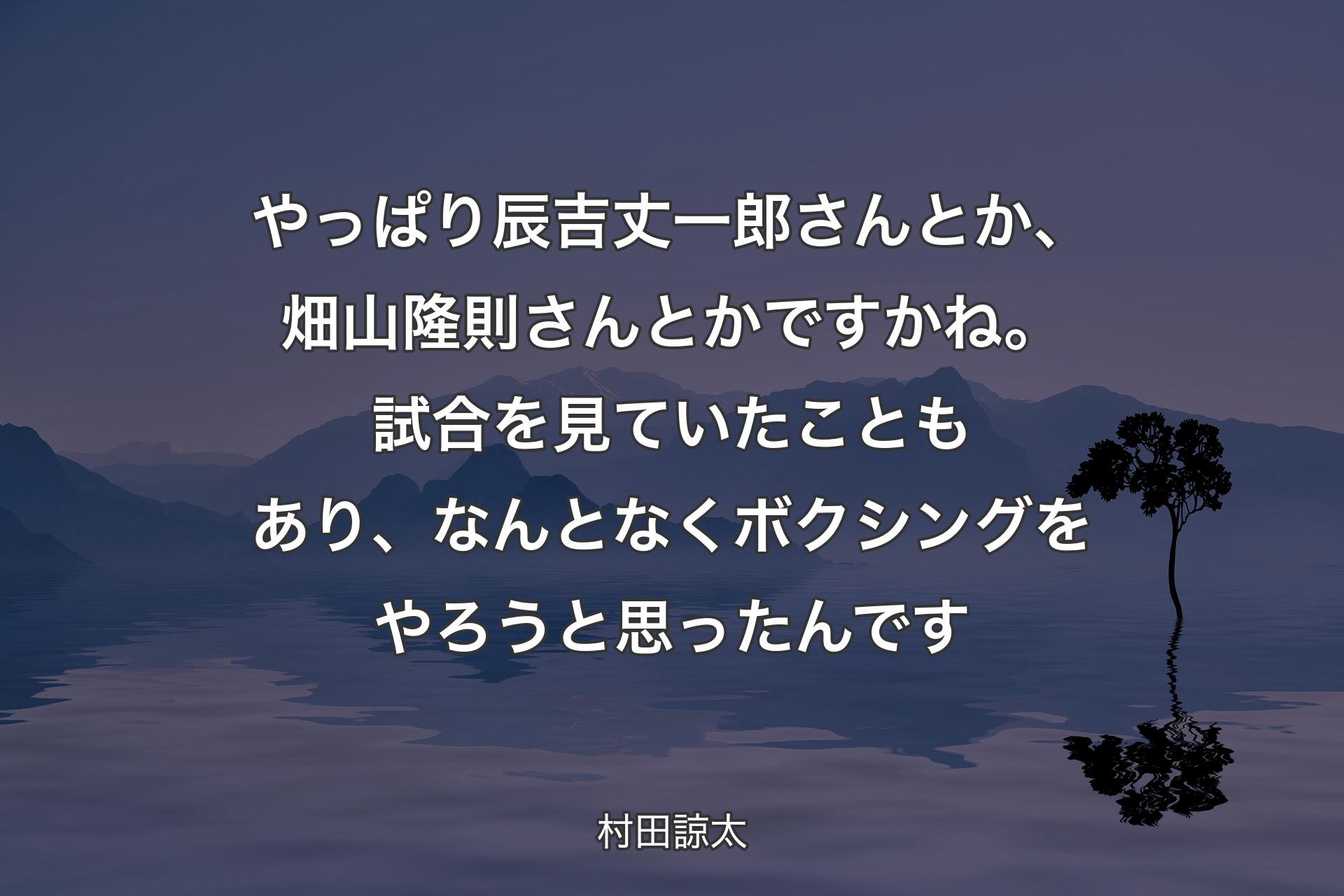 やっぱり辰吉丈一郎さんとか、畑山隆則さんとかですかね。試合を見ていたこともあり、なんとなくボクシングをやろうと思ったんです - 村田諒太