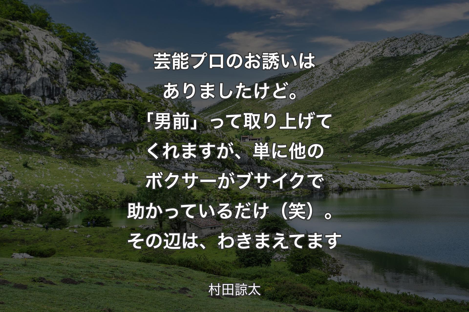 【背景1】芸能プロのお誘いはありましたけど。「男前」って取り上げてくれますが、単に他のボクサーがブサイクで助かっているだけ（笑）。その辺は、わきまえてます - 村田諒太