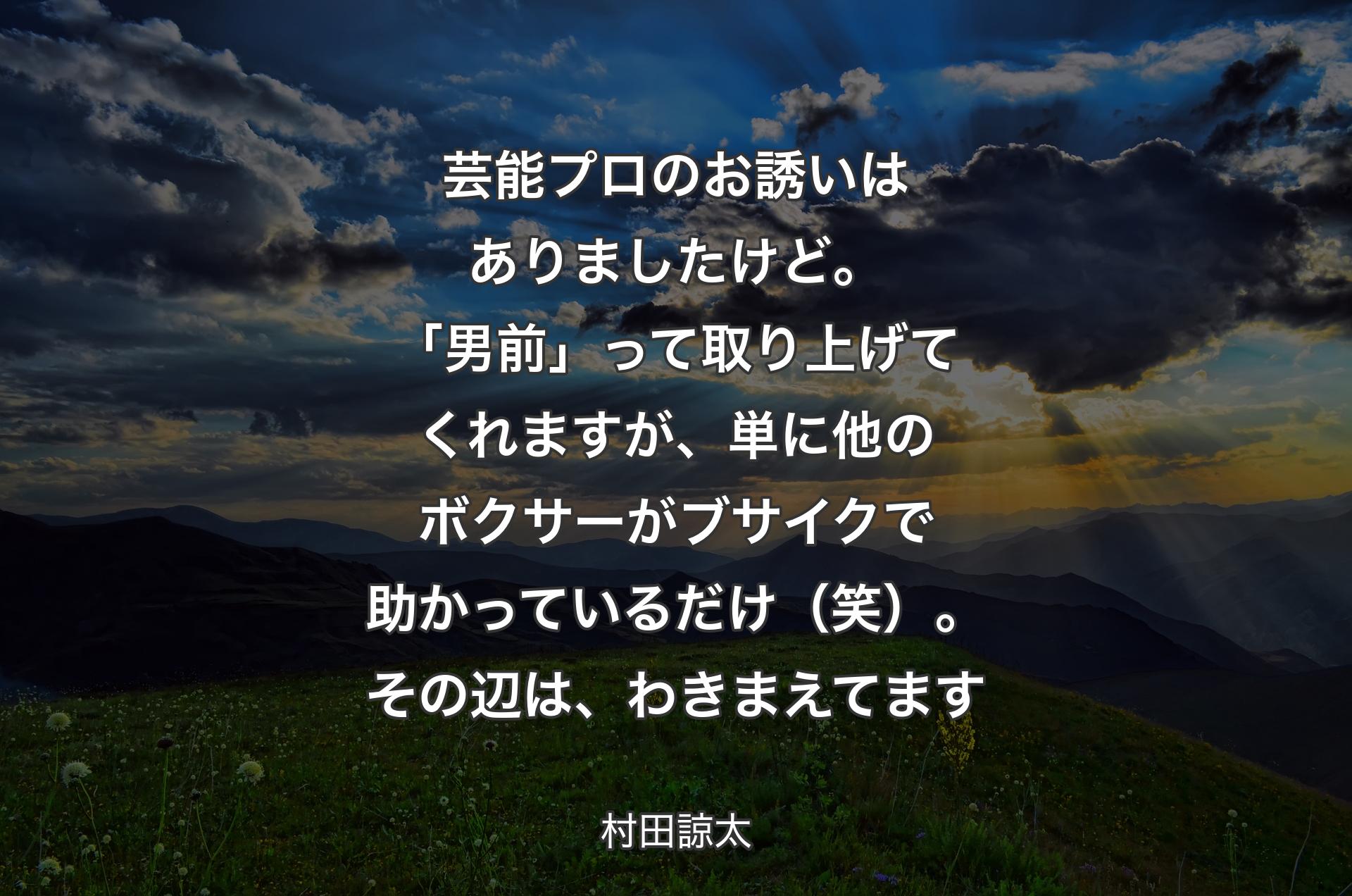 芸能プロのお誘いはありましたけど。「男前」って取り上げてくれますが、単に他のボクサーがブサイクで助かっているだけ（笑）。その辺は、わきまえてます - 村田諒太