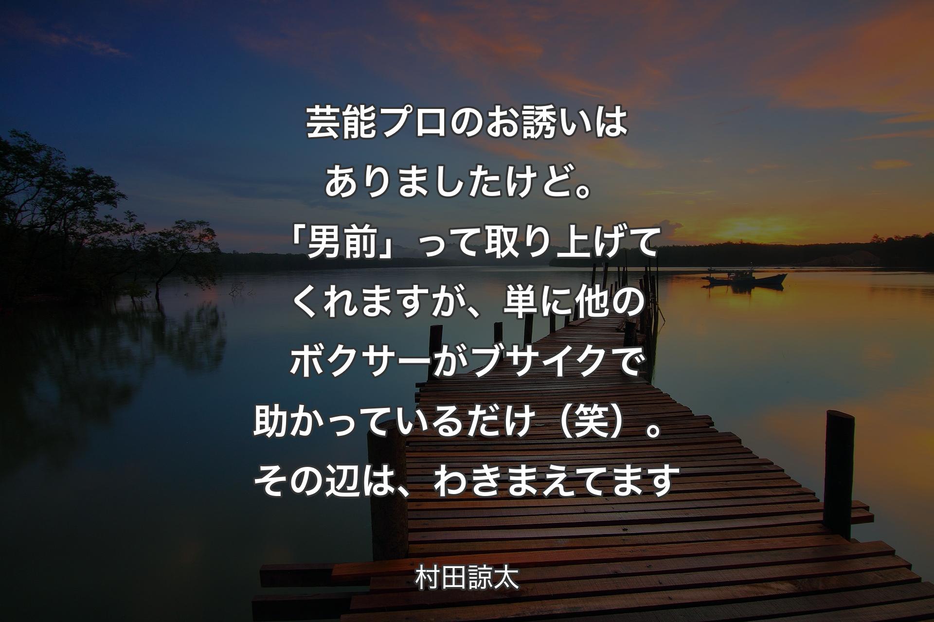 【背景3】芸能プロのお誘いはありましたけど。「男前」って取り上げてくれますが、単に他のボクサーがブサイクで助かっているだけ（笑）。その辺は、わきまえてます - 村田諒太