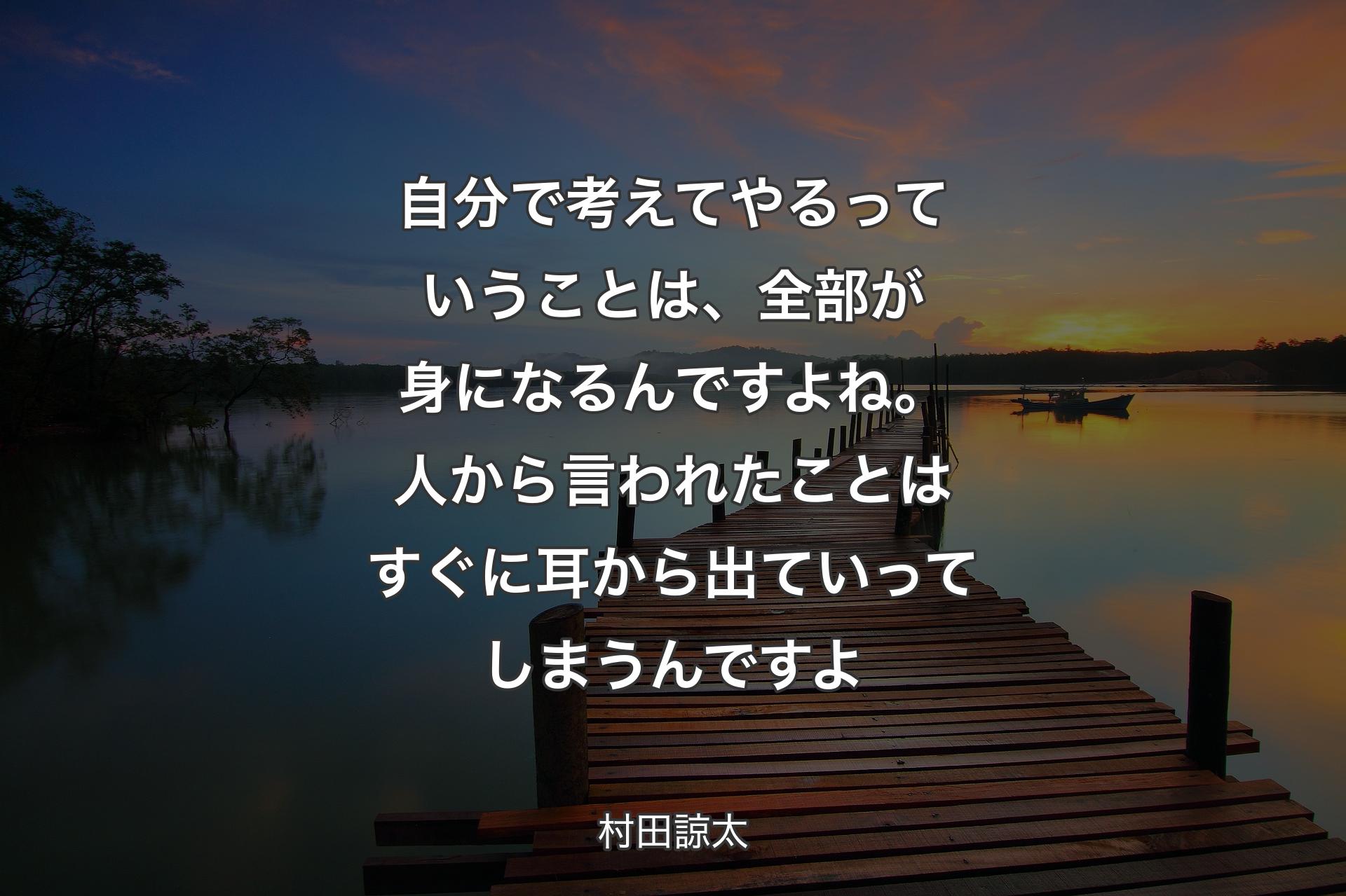 自分で考えてやるっていうことは、全部が身になるんですよね。人から言われたことはすぐに耳から出ていってしまうんですよ - 村田諒太