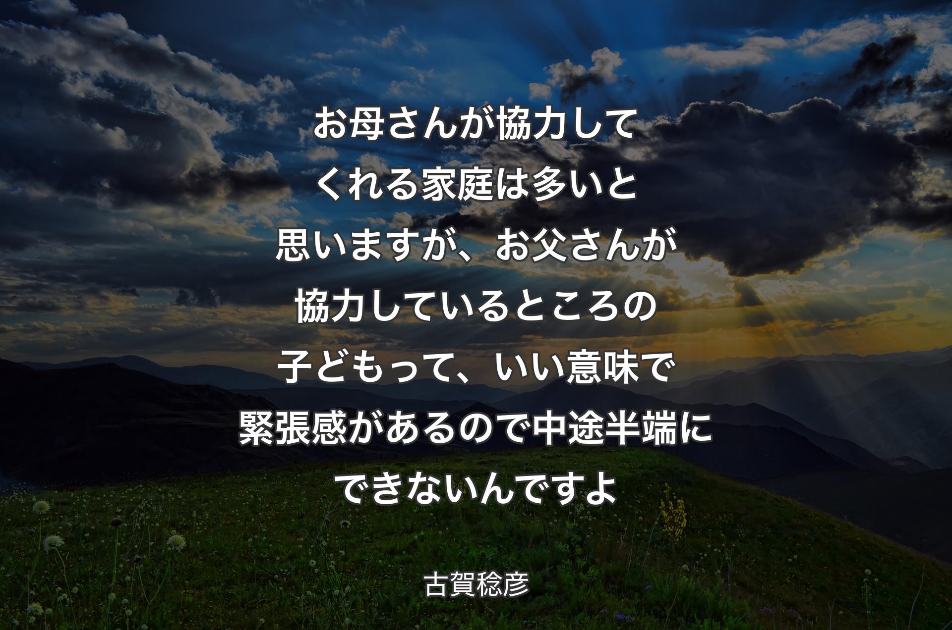 お母さんが協力してくれる家庭は多いと思いますが、お父さんが協力しているところの子どもって、いい意味で緊張感があるので中途半端にできないんですよ - 古賀稔彦