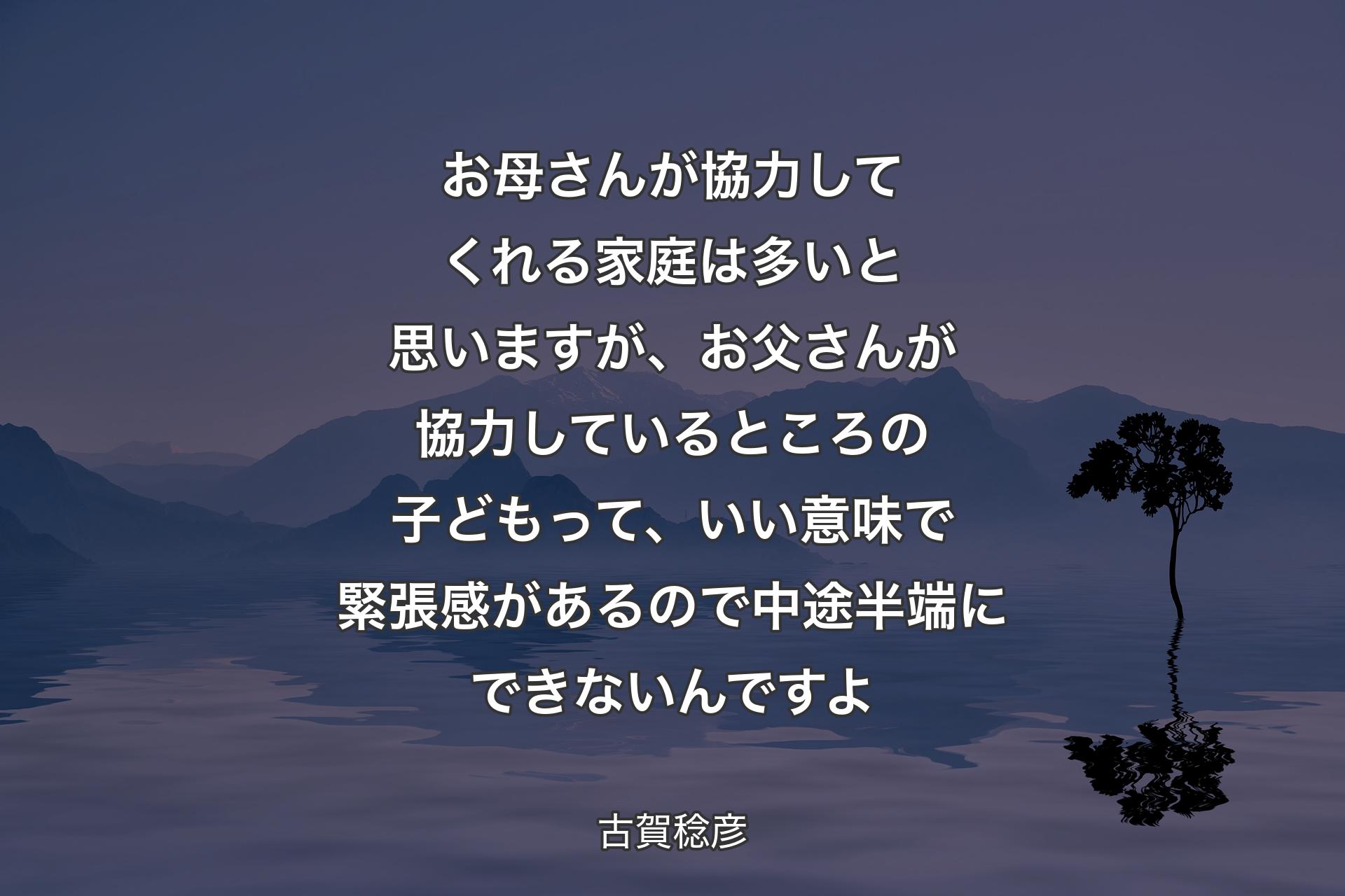 お母��さんが協力してくれる家庭は多いと思いますが、お父さんが協力しているところの子どもって、いい意味で緊張感があるので中途半端にできないんですよ - 古賀稔彦