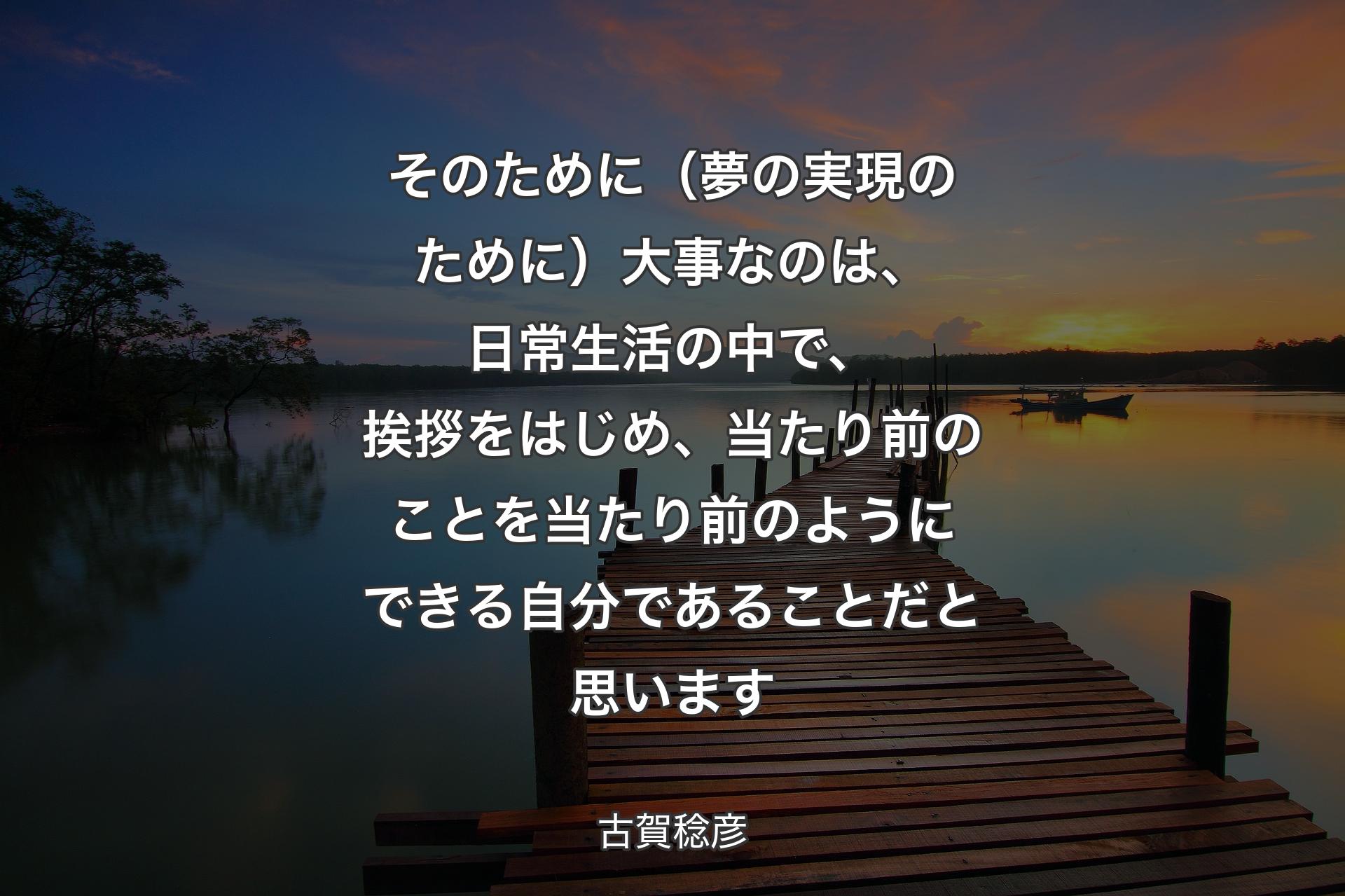 そのために（夢の実現のために）大事なのは、日常生活の中で、挨拶をはじめ、当たり前のことを当たり前のようにできる自分であることだと思います - 古賀稔彦