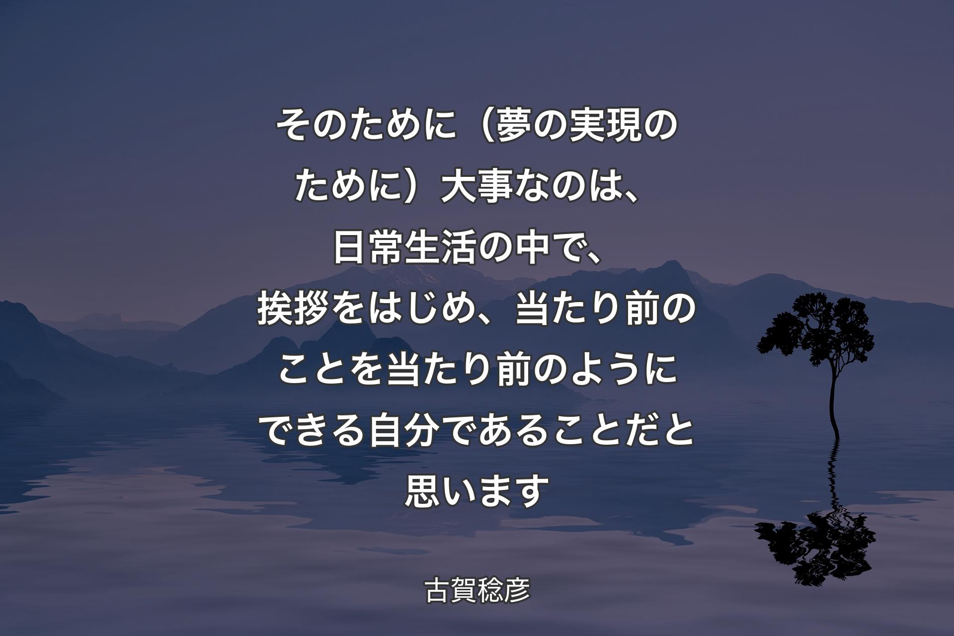 そのために（夢の実現のために）大事なのは、日常生活の中で、挨拶をはじめ、当たり前のことを当たり前のようにできる自分であることだと思います - 古賀稔彦