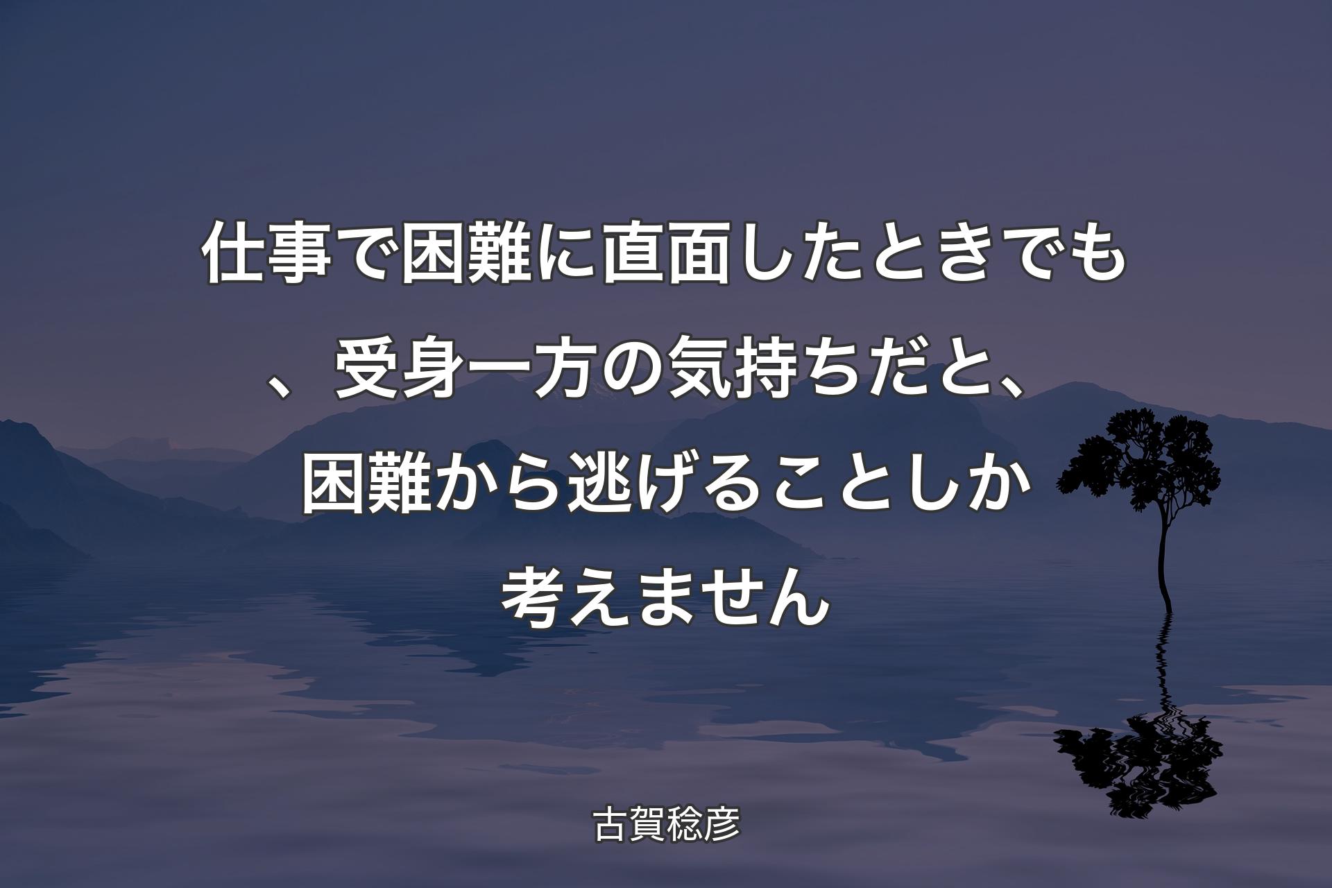 仕事で困難に直面したときでも、受身一方の気持ちだと、困難から逃げることしか考えません - 古賀稔彦