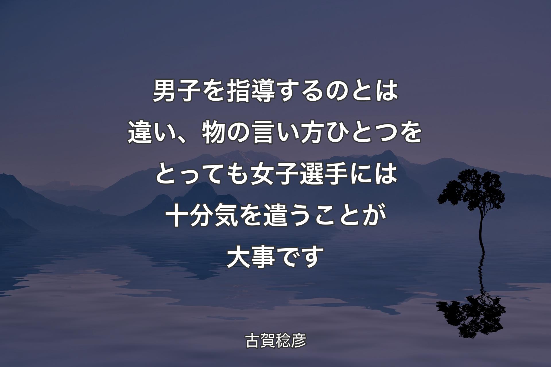 男子を指導するのとは違い、物の言い方ひとつをとっても女子選手には十分気を遣うことが大事です - 古賀稔彦