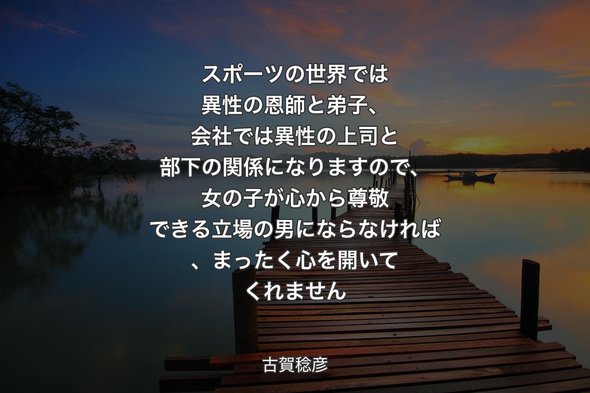 【背景3】スポーツの世界では異性の恩師と弟子、会社では異性の上司と部下の関係になりますので、女の子が心から尊敬できる立場の男にならなければ、まったく心を開いてくれません - 古賀稔彦