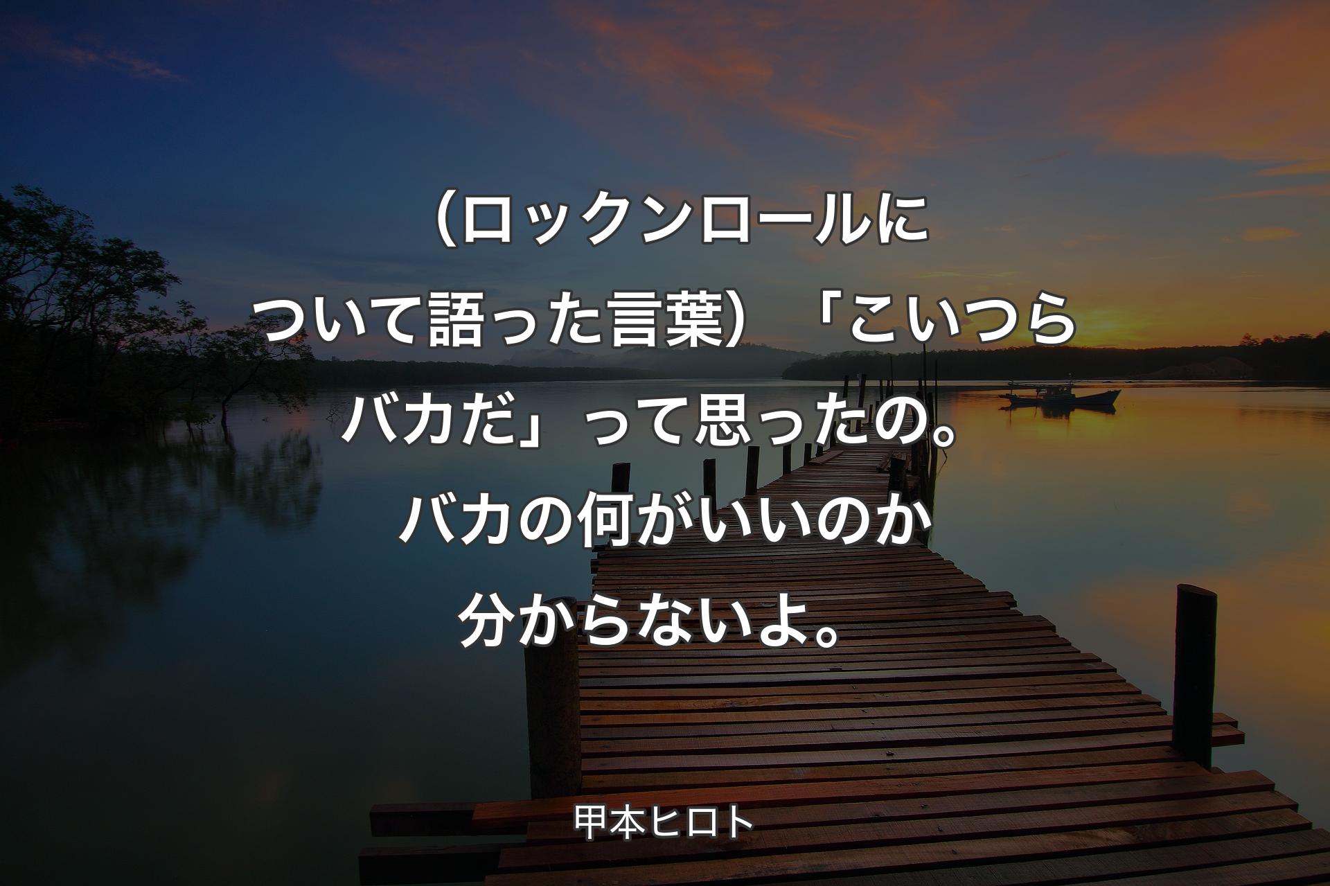 【背景3】（ロックンロールについて語った言葉）「こいつらバカだ」って思ったの。バカの何がいいのか分からないよ。 - 甲本ヒロト