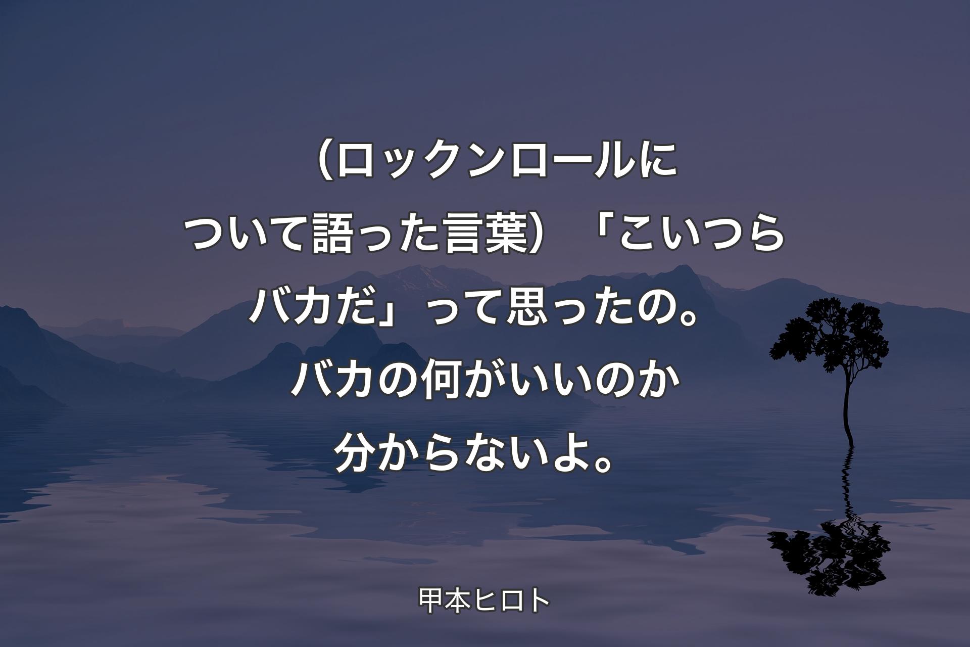 （ロックンロールについて語った言葉）「こいつらバカだ」って思ったの。バカの何がいいのか分からないよ。 - 甲本ヒロト