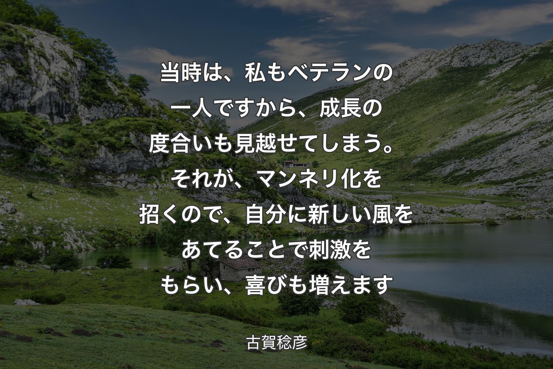 当時は、私もベテランの一人ですから、成長の度合いも見越せてしまう。それが、マンネリ化を招くので、自分に新しい風をあてることで刺激をもらい、喜びも増えます - 古賀稔彦