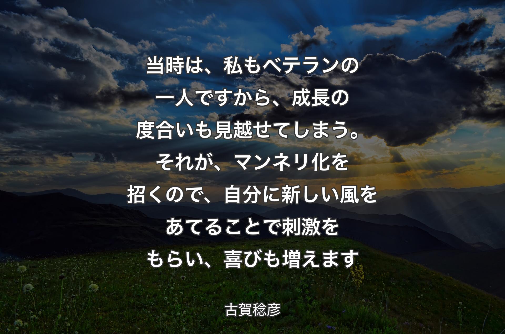 当時は、私もベテランの一人ですから、成長の度合いも見越せてしまう。それが、マンネリ化を招くので、自分に新しい風をあてることで刺激をもらい、喜びも増えます - 古賀稔彦