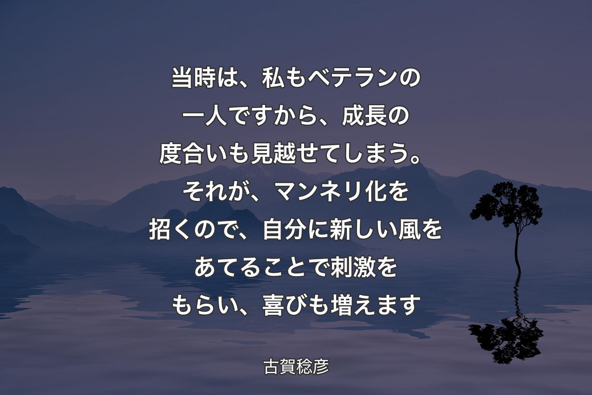 当時は、私もベテランの一人ですから、成長の度合いも見越せてしまう。それが、マンネリ化を招くので、自分に新しい風をあてることで刺激をもらい、喜びも増えます - 古賀稔彦