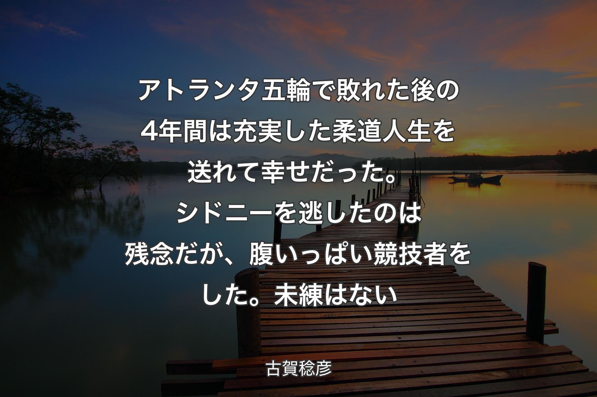 【背景3】アトランタ五輪で敗れた後の4年間は充実した柔道人生を送れて幸せだった。シドニーを逃したのは残念だが、腹いっぱい競技者をした。未練はない - 古賀稔彦