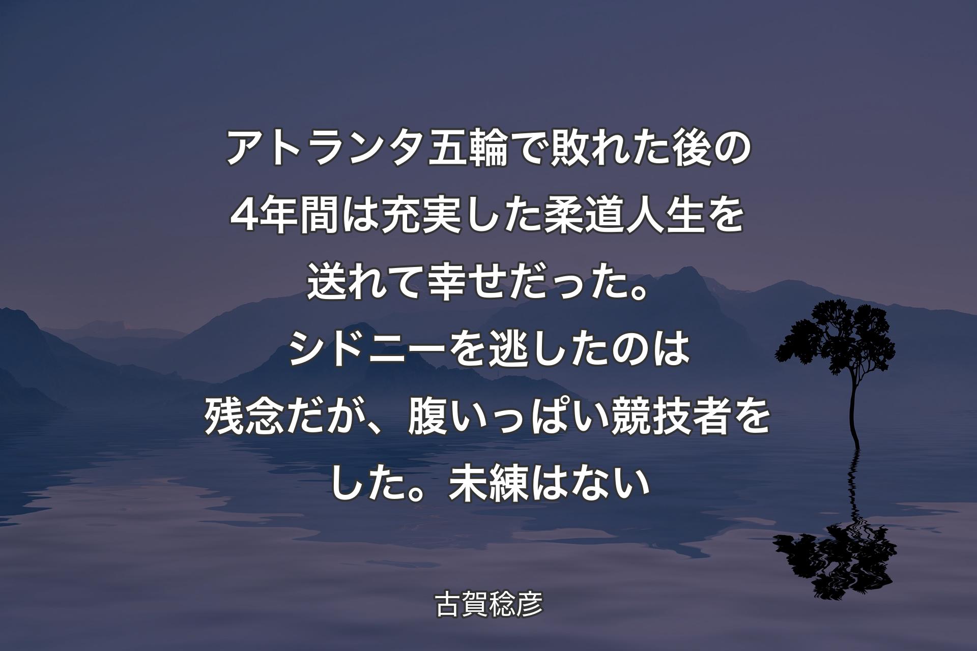 【背景4】アトランタ五輪で敗れた後の4年間は充実した柔道人生を送れて幸せだった。シドニーを逃したのは残念だが、腹いっぱい競技者をした。未練はない - 古賀稔彦