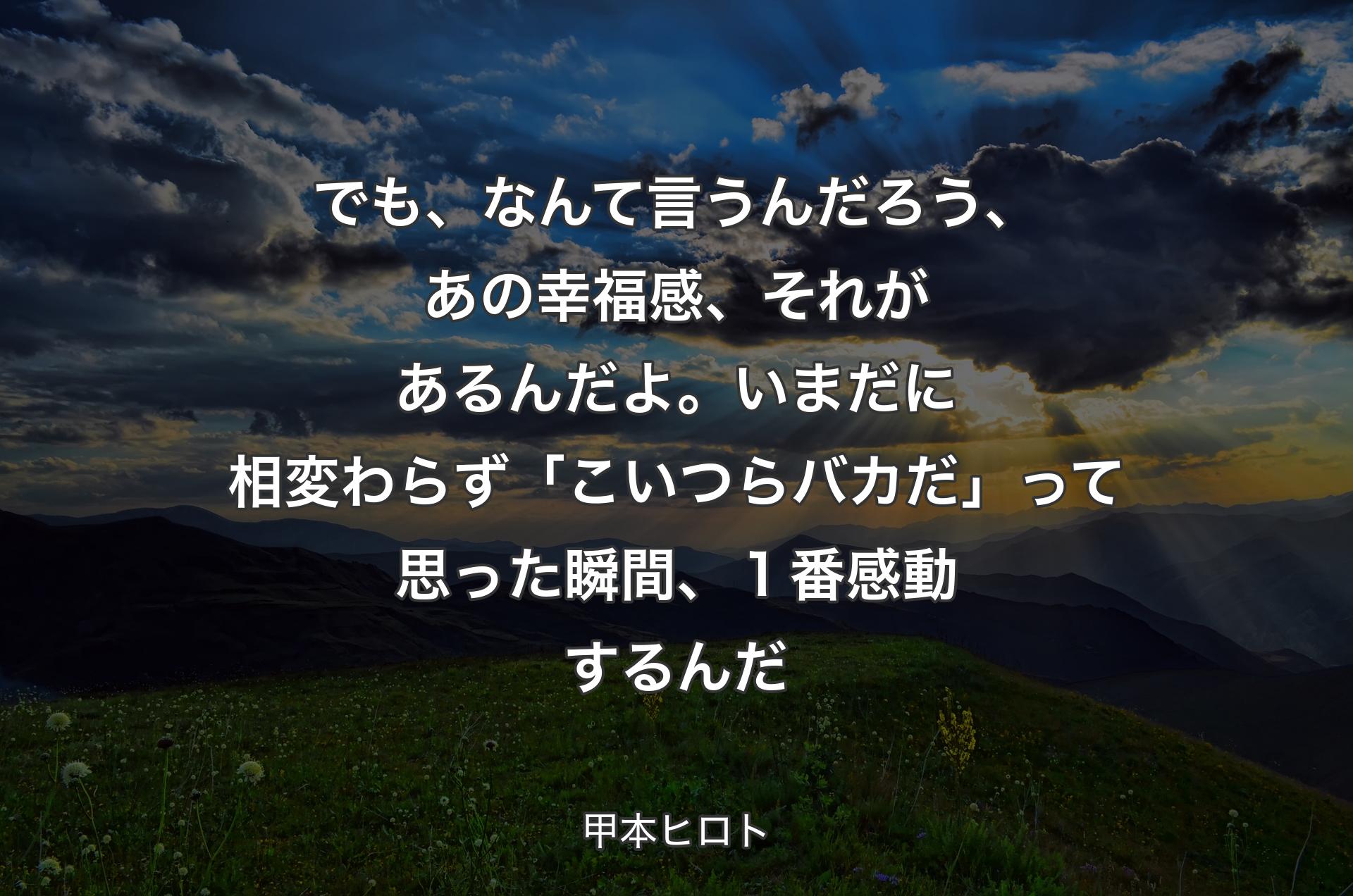 でも、なんて言うんだろう、あの幸福感、それがあるんだよ。いまだに相変わらず「こいつらバカだ」って思った瞬間、１番感動するんだ - 甲本ヒロト