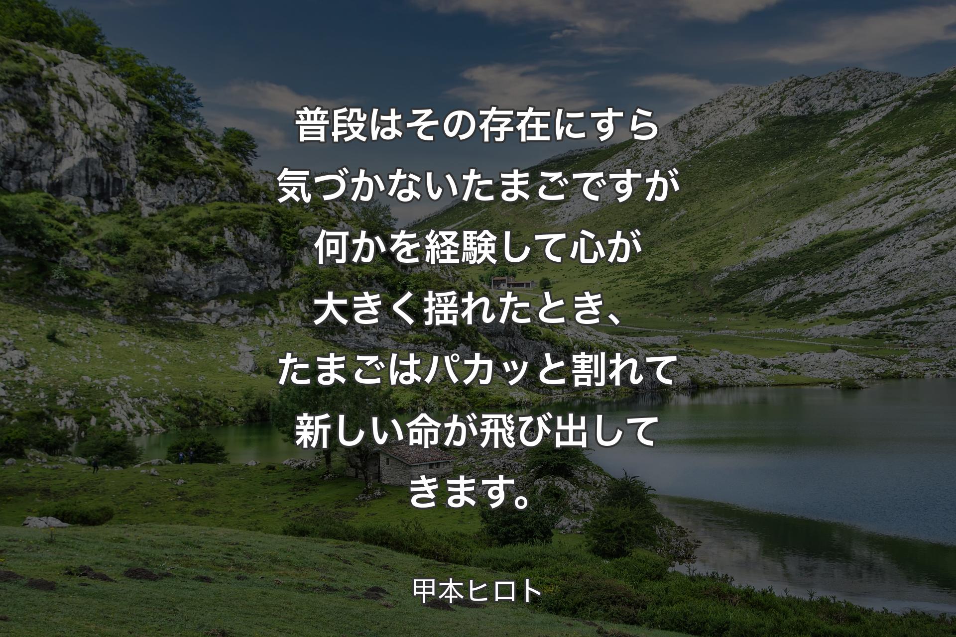 普段はその存在にすら気づかないたまごですが何かを経験して心が大きく揺れたとき、たまごはパカッと割れて新しい命が飛び出してきます。 - 甲本ヒロト