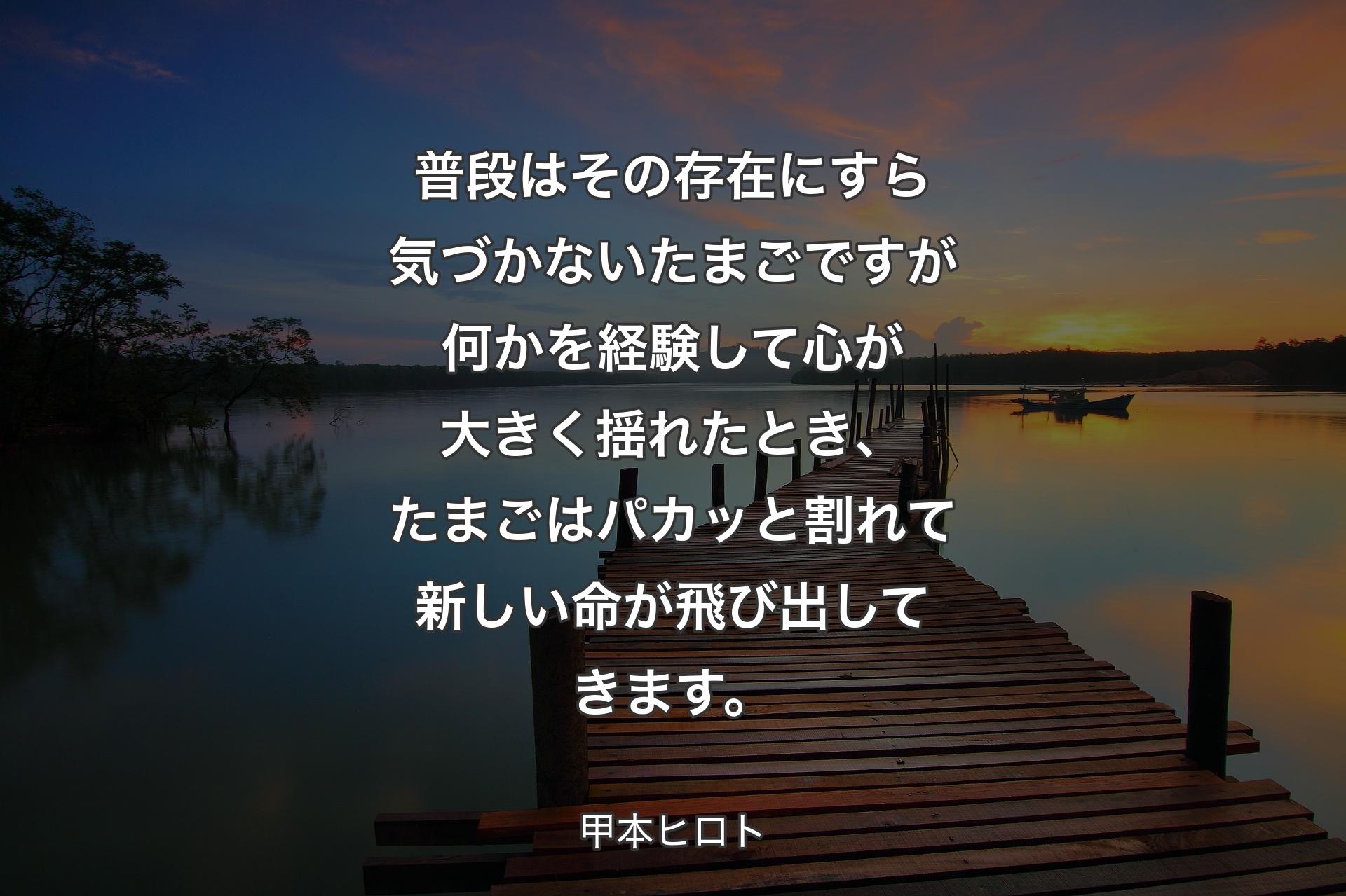 普段はその存在にすら気づかないたまごですが何かを経験して心が大きく揺れたとき、たまごはパカッと割れて新しい命が飛び出してきます。 - 甲本ヒロト