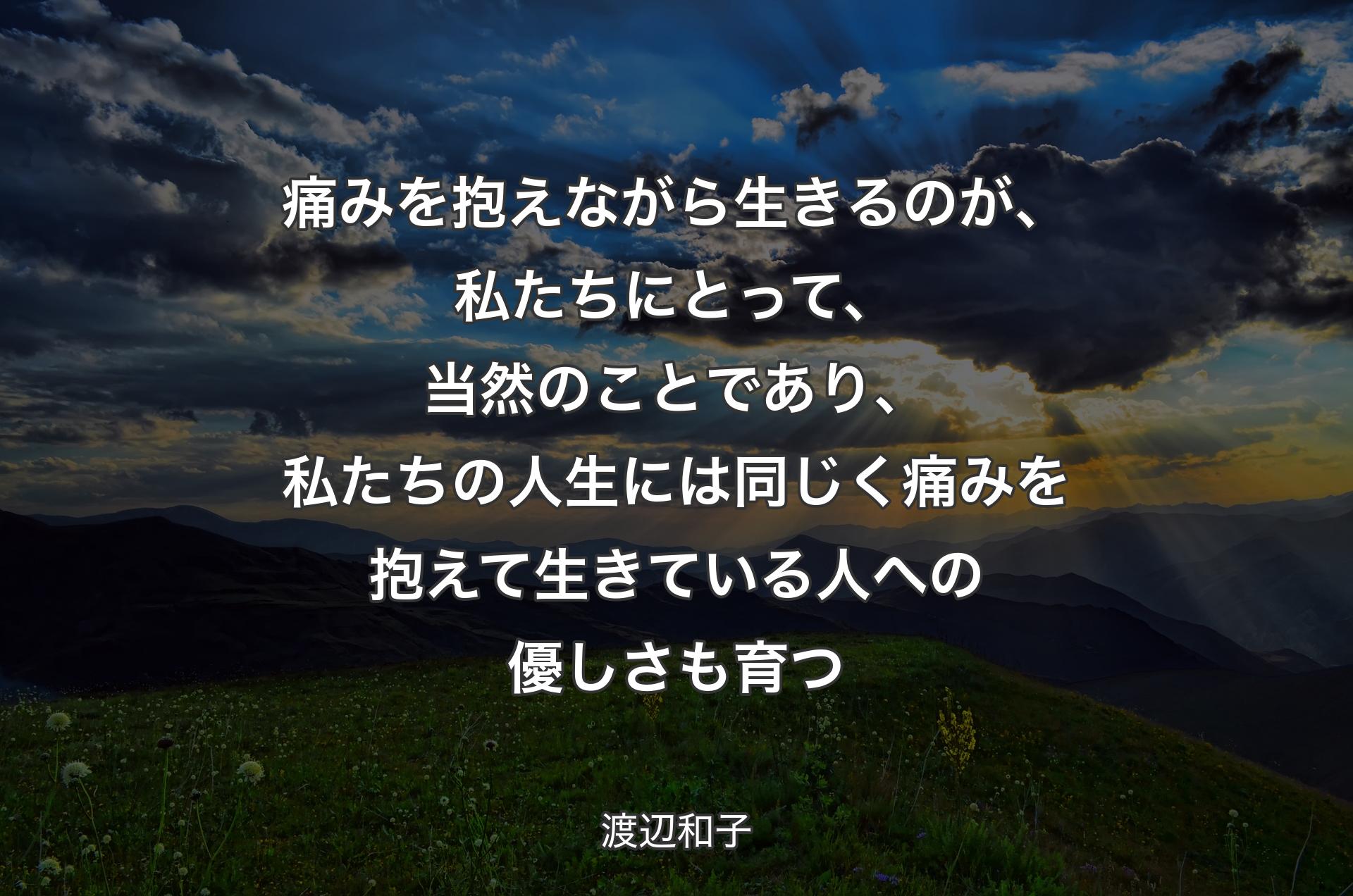 痛みを抱えながら生きるのが、私たちにとって、当然のことであり、私たちの人生には同じく痛みを抱えて生きている人への優しさも育つ - 渡辺和子