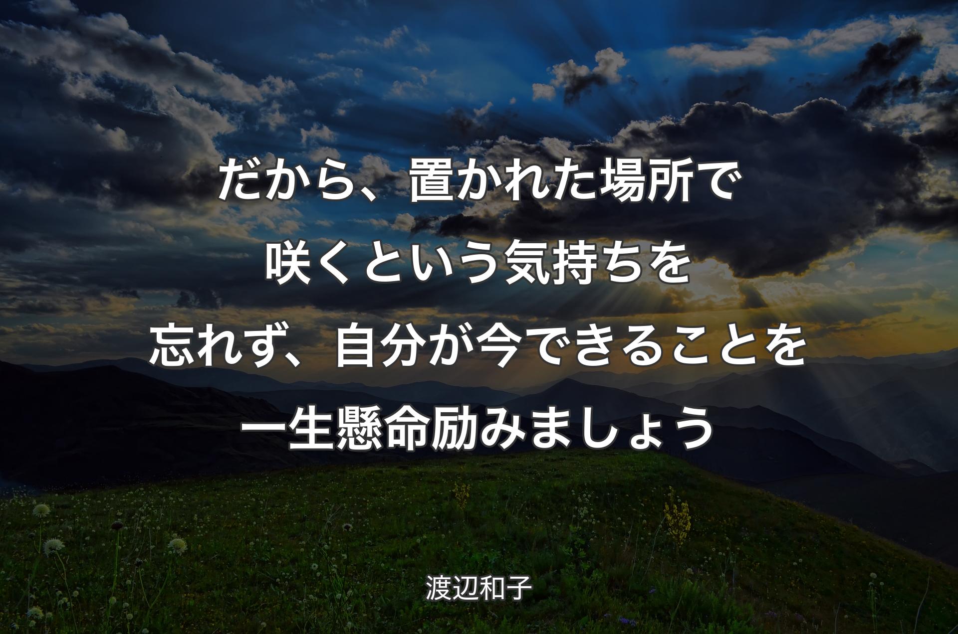 だから、置かれた場所で咲くという気持ちを忘れず、自分が今できることを一生懸命励みましょう - 渡辺和子