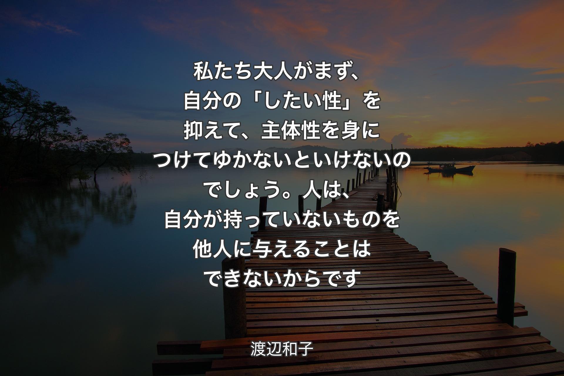 私たち大人がまず、自分の「したい性」を抑えて、主体性を身につけてゆかないといけないのでしょう。人は�、自分が持っていないものを他人に与えることはできないからです - 渡辺和子