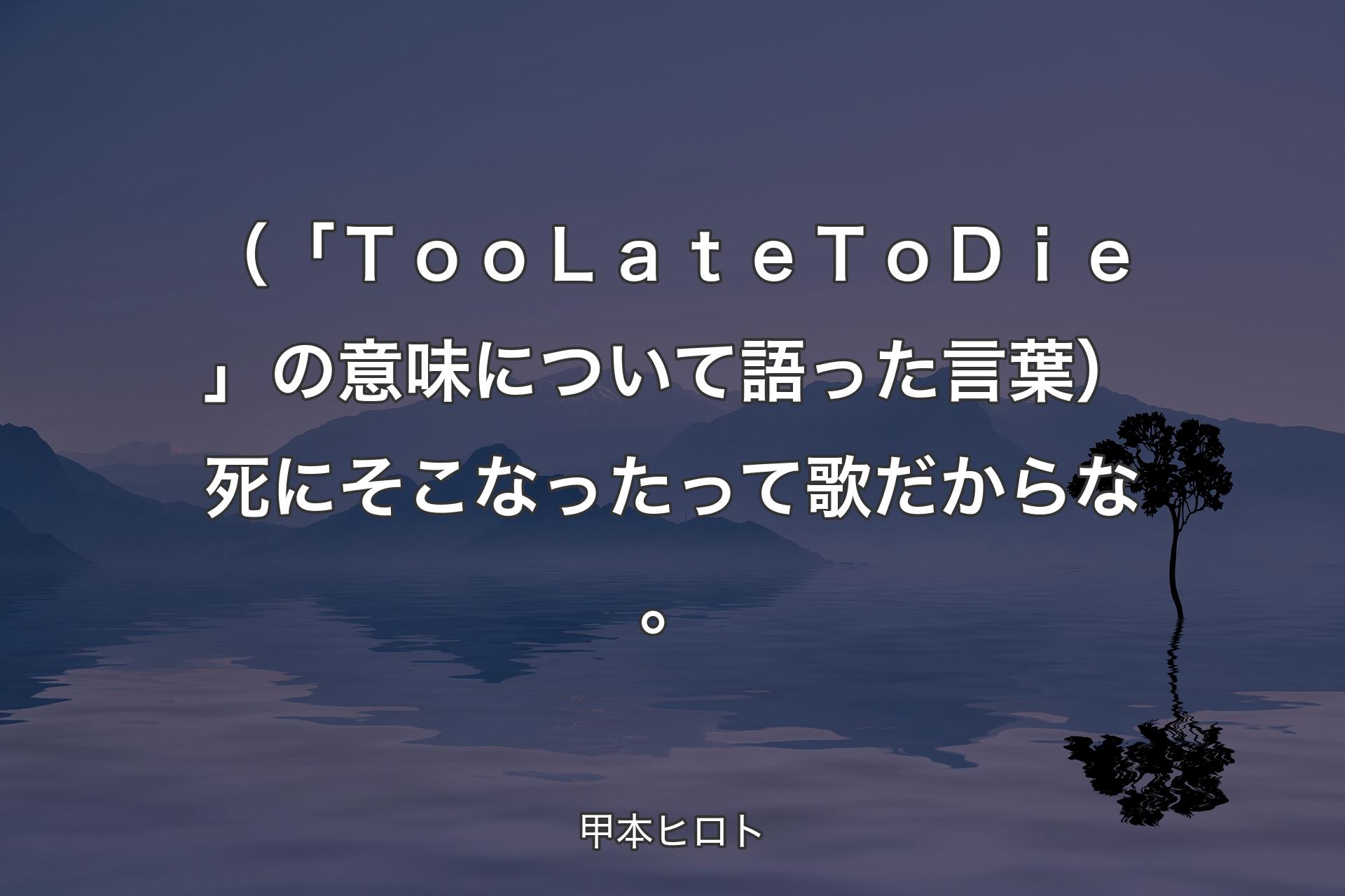 （「Ｔｏｏ Ｌａｔｅ Ｔｏ Ｄｉｅ」の意味について語った言葉）死にそこなったって歌だからな。 - 甲本ヒロト