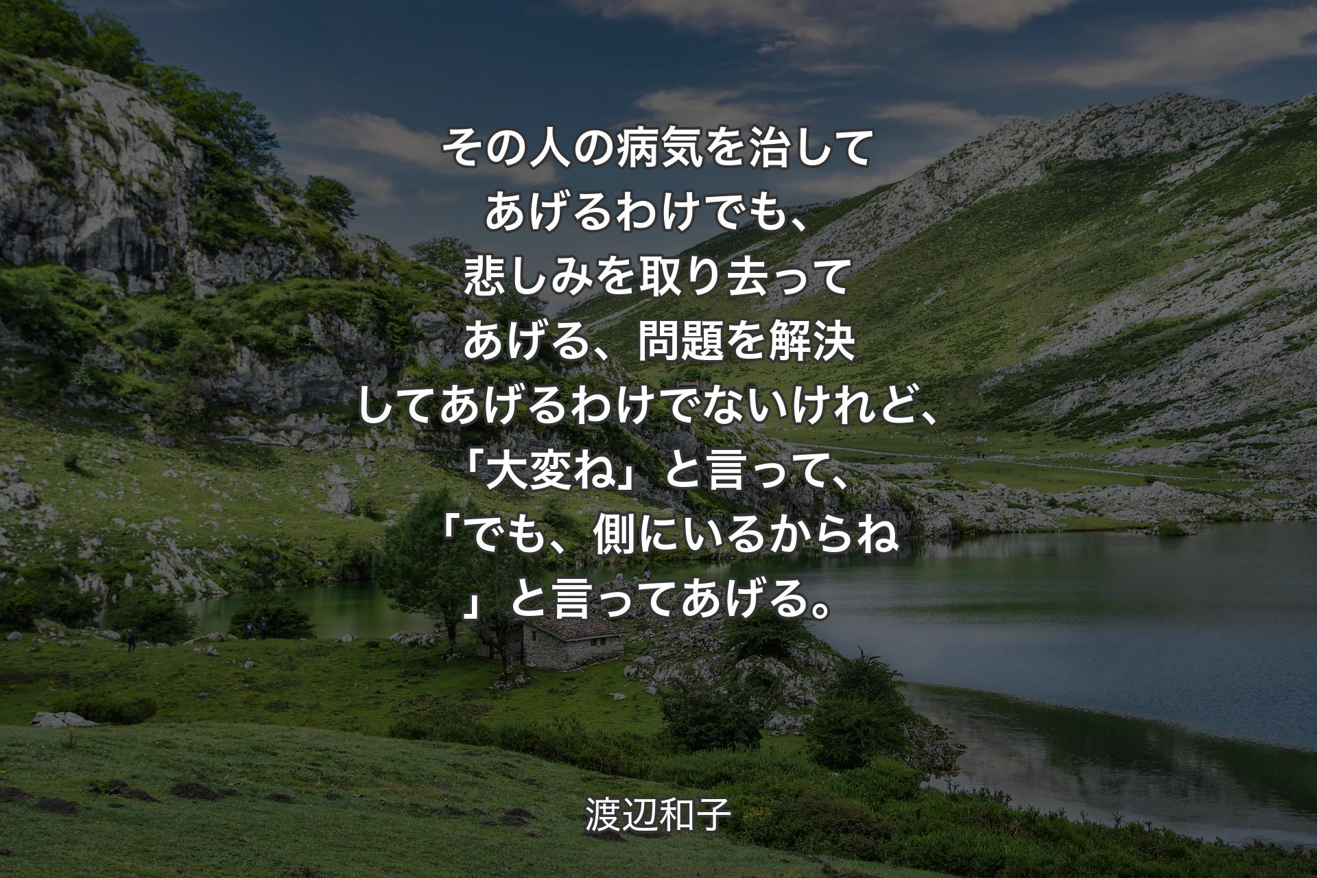 その人の病気を治してあげるわけでも、悲しみを取り去ってあげる、問題を解決してあげるわけでないけれど、「大変ね」と言って、「でも、側にいるからね」と言ってあげる。 - 渡辺和子