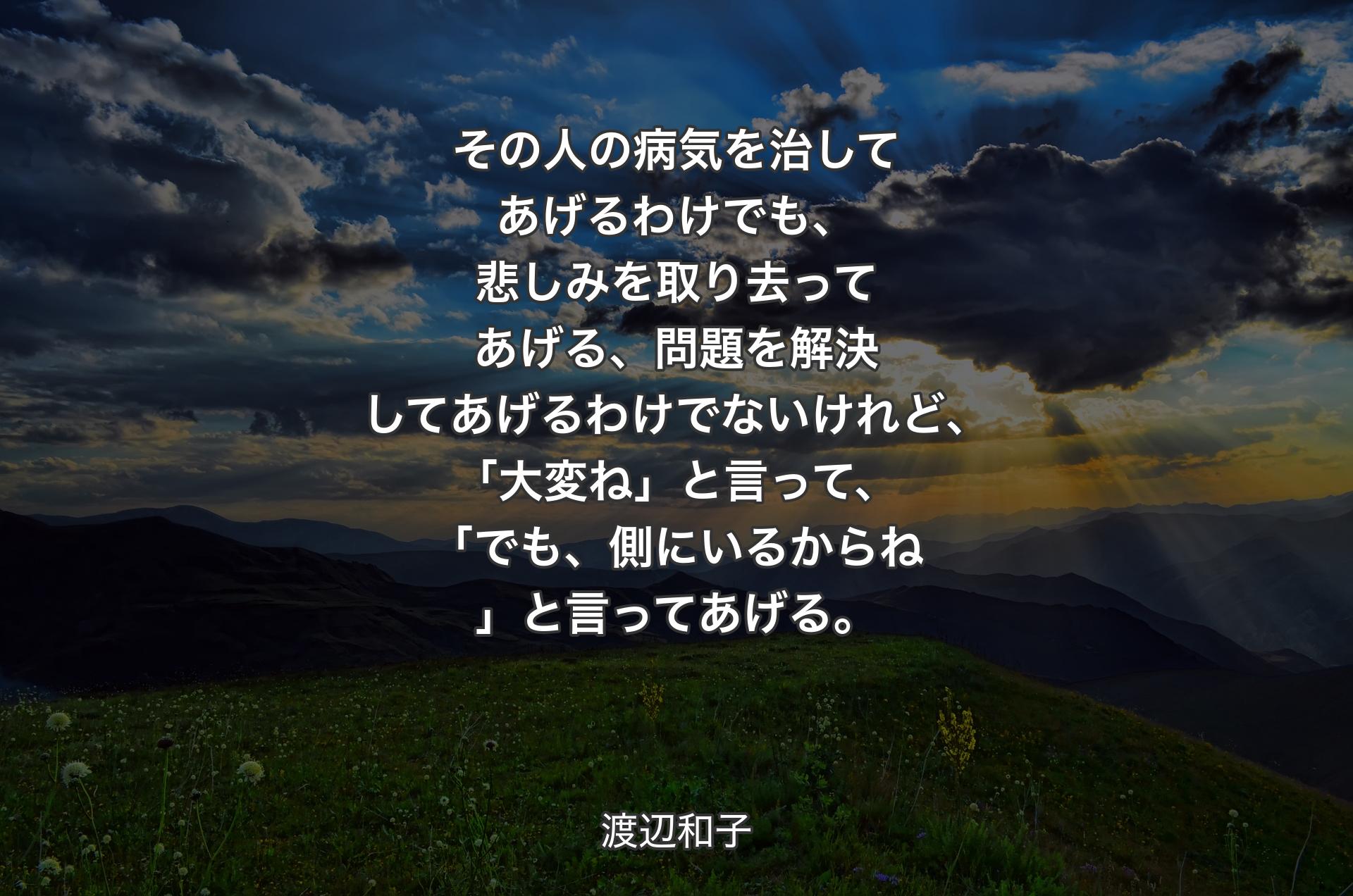 その人の病気を治してあげるわけでも、悲しみを取り去ってあげる、問題を解決してあげるわけでないけれど、「大変ね」と言って、「でも、側にいるからね」と言ってあげる。 - 渡辺和子